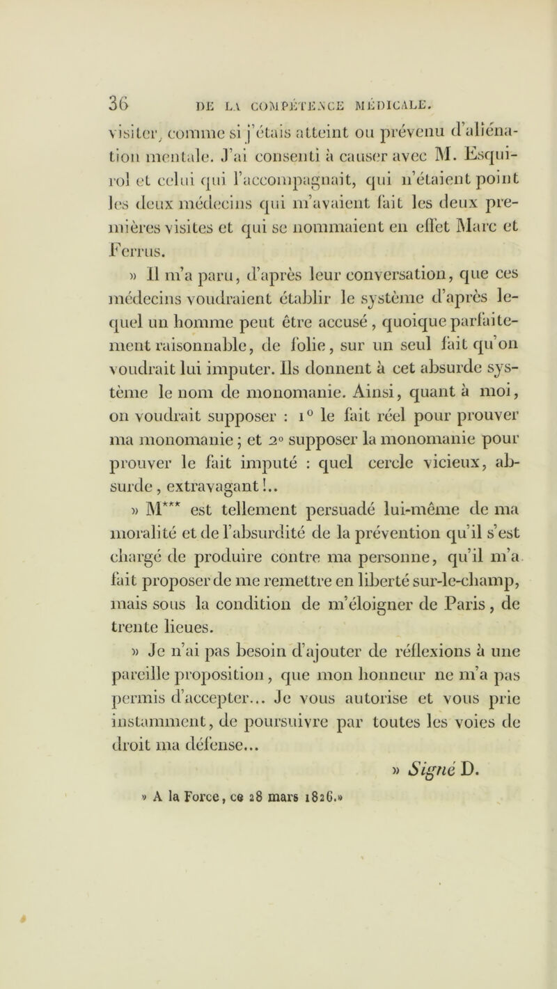 visiter, comme si j etais atteint ou prévenu (1 aliéna- tion mentale, .l’ai consenti à causer avec M. Esqui- rol et celui qui l’accompagnait, qui n’étaient point les deux médecins qui m’avaient fait les deux pre- mières visites et qui se nommaient en effet Marc et Ferrus. » Il m’a paru, d’après leur conversation, que ces médecins voudraient établir le système d’après le- quel un homme peut être accusé , quoique parfaite- ment raisonnable, de folie, sur un seul fait qu’on voudrait lui imputer. Ils donnent à cet absurde sys- tème le nom de monomanie. Ainsi, quant à moi, on voudrait supposer : i° le fait réel pour prouver ma monomanie ; et 2° supposer la monomanie pour prouver le fait imputé : quel cercle vicieux, ab- surde , extravagant !.. » M*** est tellement persuadé lui-même de ma moralité et de l’absurdité de la prévention qu’il s’est chargé de produire contre ma personne, qu’il m’a fait proposer de me remettre en liberté sur-le-champ, mais sous la condition de m’éloigner de Paris , de trente lieues. » Je n’ai pas besoin d’ajouter de réflexions è une pareille proposition, que mon honneur ne m’a pas permis d’accepter... Je vous autorise et vous prie instamment, de poursuivre par toutes les voies de droit ma défense... » Signé D. A la Force, ce 28 mars 1826.»