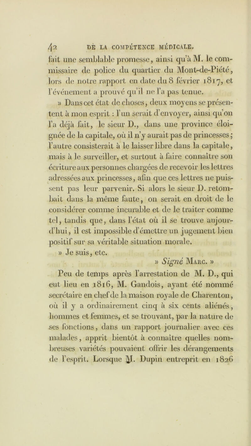 lait une semblable promesse, ainsi qu’à M. le com- missaire de police du quartier du Mont-de-Piété, lors de notre rapport en date du 8 février 1817, et f événement a prouvé qu’il ne l a pas tenue. )) Dans cet état de choses, deux moyens se présen- tent à mon esprit : l’un serait d’envoyer, ainsi qu’on l’a déjà fait, le sieur D., dans une province éloi- gnée de la capitale, où il n’y aurait pas de princesses ; l’autre consisterait à le laisser libre dans la capitale, mais à le surveiller, et surtout à faire connaître son écriture aux personnes chargées de recevoir les lettres adressées aux princesses, afin que ces lettres 11e puis- sent pas leur parvenir. Si alors le sieur D. retom- bait dans la même faute, 011 serait en droit de le considérer comme incurable et de le traiter comme tel, tandis que, dans l’état où il se trouve aujour- d’hui, il est impossible d’émettre un jugement bien positif sur sa véritable situation morale. » Je suis, etc. » Signé Marc. » Peu de temps après l’arrestation de M. D., qui eut lieu en 1816, M. Gandois, ayant été nommé secrétaire en chef de la maison royale de Charenton, où il y a ordinairement cinq à six cents aliénés, hommes et femmes, et se trouvant, par la nature de ses fonctions, dans un rapport journalier avec ces malades, apprit bientôt à connaître quelles nom- breuses variétés pouvaient offrir les dérangements de l’esprit. Lorsque j^J. Dupin entreprit en 1826