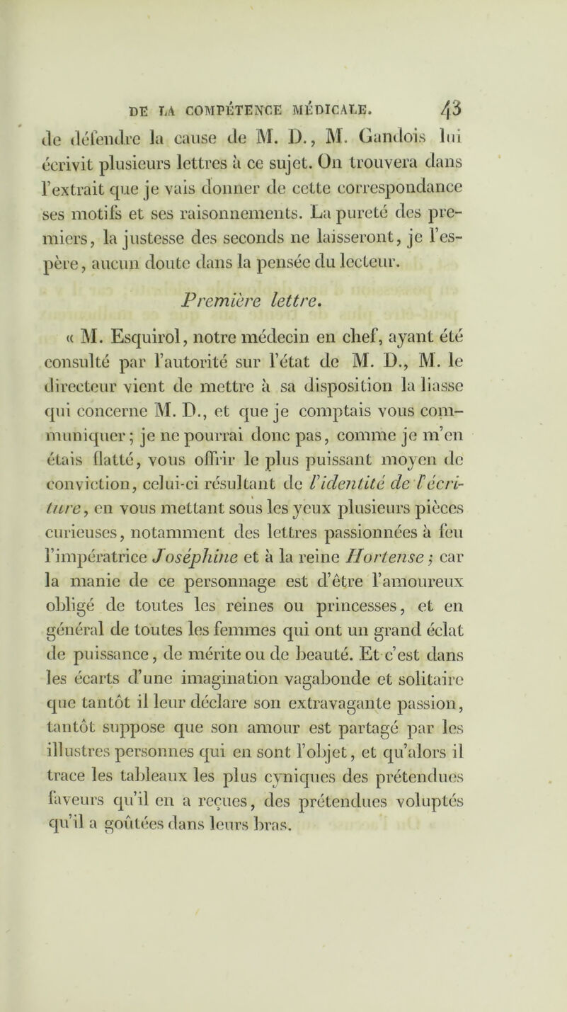 de défendre la cause de M. D., M. Gandois lui écrivit plusieurs lettres à ce sujet. On trouvera dans l’extrait que je vais donner de cette correspondance ses motifs et ses raisonnements. La pureté des pre- miers, la justesse des seconds ne laisseront, je l’es- père , aucun doute dans la pensée du lecteur. Première lettre. « M. Esquirol, notre médecin en chef, ayant été consulté par l’autorité sur l’état de M. D., M. le directeur vient de mettre à sa disposition la liasse qui concerne M. D., et que je comptais vous com- muniquer ; je ne pourrai donc pas, comme je m’en étais flatté, vous offrir le plus puissant moyen de conviction, celui-ci résultant de V identité de F écri- ture , en vous mettant sous les yeux plusieurs pièces curieuses, notamment des lettres passionnées à feu l’impératrice Joséphine et à la reine Ilortense ; car la manie de ce personnage est d’être l’amoureux obligé de toutes les reines ou princesses, et en général de toutes les femmes qui ont un grand éclat de puissance, de mérite ou de beauté. Et c’est dans les écarts d’une imagination vagabonde et solitaire que tantôt il leur déclare son extravagante passion, tantôt suppose que son amour est partagé par les illustres personnes qui en sont l’objet, et qu’alors il trace les tableaux les plus cyniques des prétendues faveurs qu’il en a reçues, des prétendues voluptés qu’il a goûtées dans leurs bras.