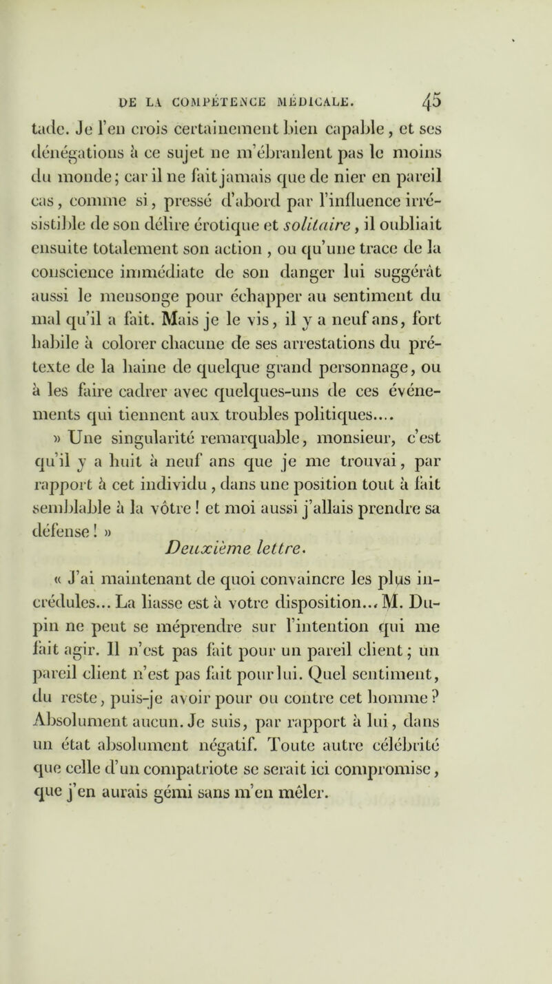 tade. Je l’en crois certainement bien capable, et ses dénégations à ce sujet ne m’ébranlent pas le moins du monde; car il ne fait jamais que de nier en pareil cas, comme si, pressé d’abord par l’influence irré- sistible de son délire érotique et solitaire, il oubliait ensuite totalement son action , ou qu’une trace de la conscience immédiate de son danger lui suggérât aussi le mensonge pour échapper au sentiment du mal qu’il a fait. Mais je le vis, il Y a neuf ans, fort habile à colorer chacune de ses arrestations du pré- texte de la haine de quelque grand personnage, ou à les faire cadrer avec quelques-uns de ces événe- ments qui tiennent aux troubles politiques.... » Une singularité remarquable, monsieur, c’est qu’il y a huit à neuf ans que je me trouvai, par rapport â cet individu , dans une position tout à fait semblable à la vôtre ! et moi aussi j’allais prendre sa défense 1 » Deuxieme lettre. « J’ai maintenant de quoi convaincre les pins in- crédules... La liasse est à votre disposition.., M. Du- pin ne peut se méprendre sur l’intention qui me fait agir. Il n’est pas fait pour un pareil client; un pareil client 11’est pas fait pour lui. Quel sentiment, du reste, puis-je avoir pour ou contre cet homme? Absolument aucun. Je suis, par rapport à lui, clans un état absolument négatif. Toute autre célébrité que celle d’un compatriote se serait ici compromise, que j’en aurais gémi sans m’en mêler.