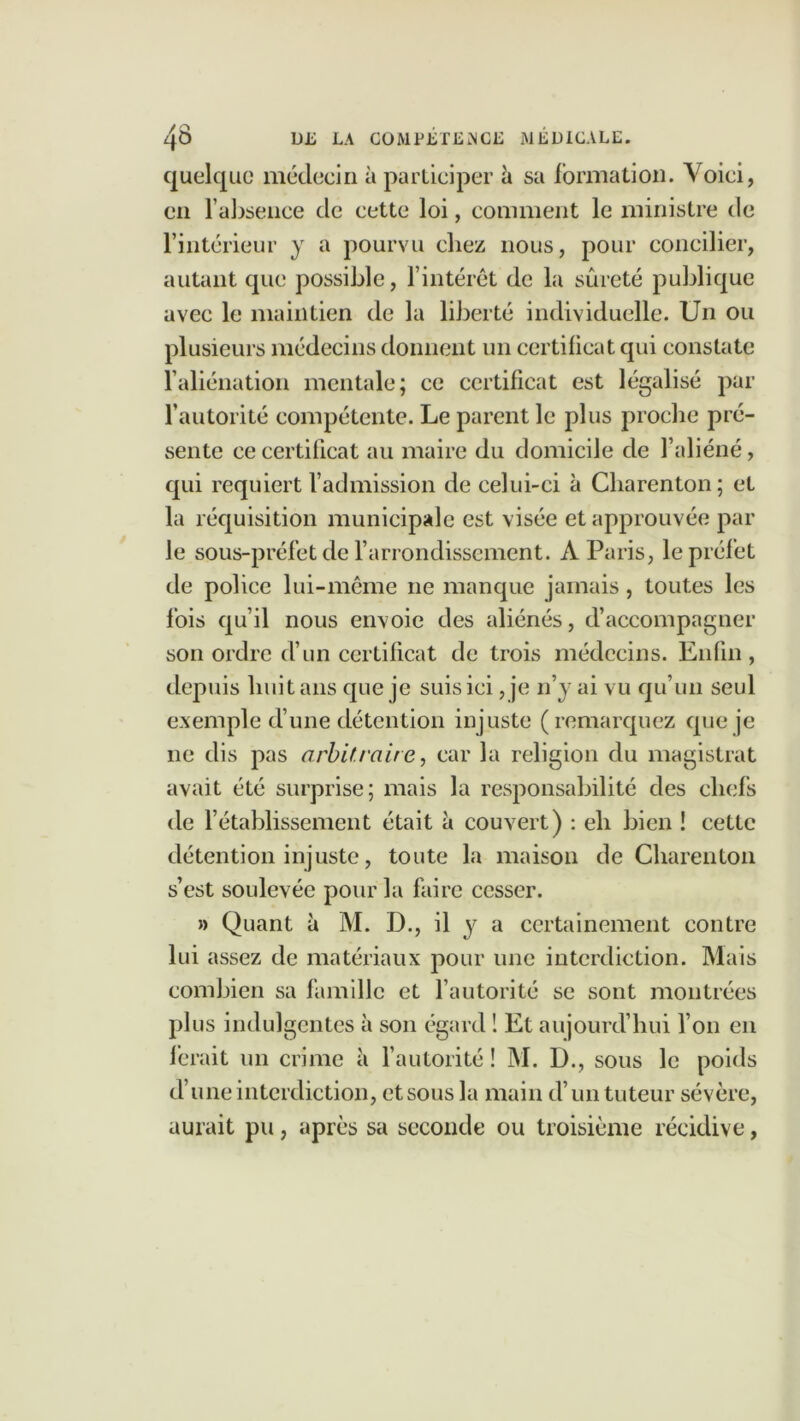 quelque médecin à participer û sa formation. Voici, en l’absence de cette loi, comment le ministre de l’intérieur y a pourvu chez nous, pour concilier, autant que possible, l’intérêt de la sûreté publique avec le maintien de la liberté individuelle. Un ou plusieurs médecins donnent un certificat qui constate l’aliénation mentale; ce certificat est légalisé par l’autorité compétente. Le parent le plus proche pré- sente ce certificat au maire du domicile de l’aliéné, qui requiert l’admission de celui-ci à Cbarenton; et la réquisition municipale est visée et approuvée par le sous-préfet de l’arrondissement. A Paris, le préfet de police lui-même ne manque jamais, toutes les fois qu’il nous envoie des aliénés, d’accompagner son ordre d’un certificat de trois médecins. Enfin, depuis huit ans que je suis ici, je n’y ai vu qu’un seul exemple d’une détention injuste (remarquez que je ne dis pas arbitraire, car la religion du magistrat avait été surprise; mais la responsabilité des chefs de 1’établissement était à couvert) : eh bien ! cette détention injuste, toute la maison de Charenlon s’est soulevée pour la faire cesser. » Quant à M. D., il y a certainement contre lui assez de matériaux pour une interdiction. Mais combien sa famille et l’autorité se sont montrées plus indulgentes à son égard ! Et aujourd’hui l’on en ferait un crime à l’autorité ! M. D., sous le poids d’une interdiction, etsous la main d’un tuteur sévère, aurait pu, après sa seconde ou troisième récidive,