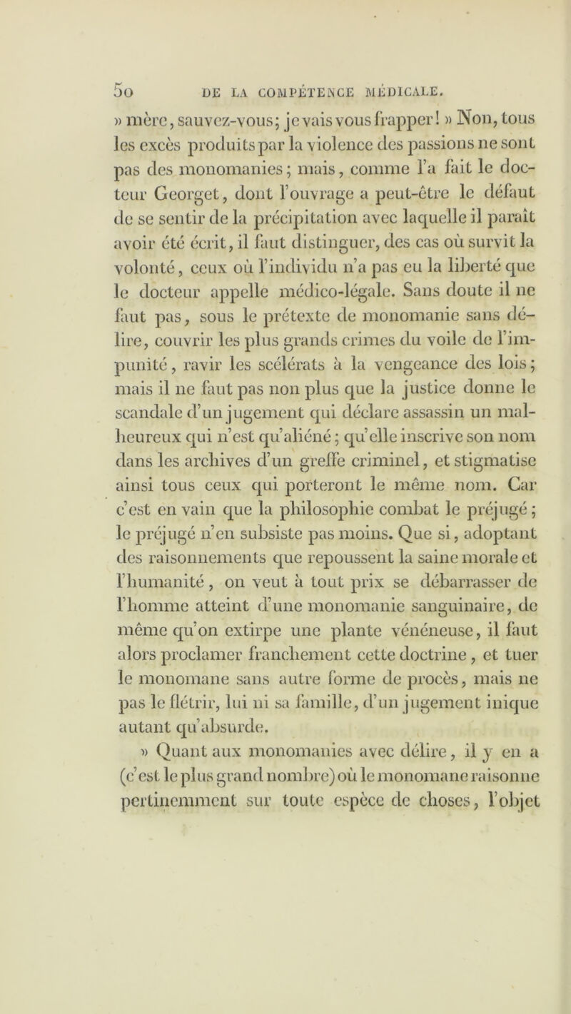 » mère, sauvez-vous; je vais vous frapper! » ]Nou, tous Jes excès produits par la violence des passions ne sont pas des monomanies; mais, comme l’a fait le doc- teur Georget, dont l’ouvrage a peut-être le défaut de se sentir de la précipitation avec laquelle il paraît volonté, ceux où findividu n’a pas eu la liberté que le docteur appelle médico-légale. Sans doute il ne faut pas, sous le prétexte de monomanie sans dé- lire, couvrir les plus grands crimes du voile de l’im- punité , ravir les scélérats à la vengeance des lois ; mais il ne faut pas non plus que la justice donne le scandale d’un jugement qui déclare assassin un mal- heureux qui n’est qu’aliéné ; qu’elle inscrive son nom dans les archives cl’un greffe criminel, et stigmatise ainsi tous ceux qui porteront le même nom. Car c’est en vain que la philosophie combat le préjugé ; le préjugé n’en subsiste pas moins. Que si, adoptant des raisonnements que repoussent la saine morale et l’humanité, on veut à tout prix se débarrasser de l’homme atteint d’une monomanie sanguinaire, de même qu’on extirpe une plante vénéneuse, il faut alors proclamer franchement cette doctrine, et tuer le monomane sans autre forme de procès, mais ne pas le flétrir, lui ni sa famille, d’un jugement inique autant qu’absurde. i) Quant aux monomanies avec délire, il y en a (c’est le plus grand nombre) où le monomane raisonne pertinemment sur toute espèce de choses, l’objet