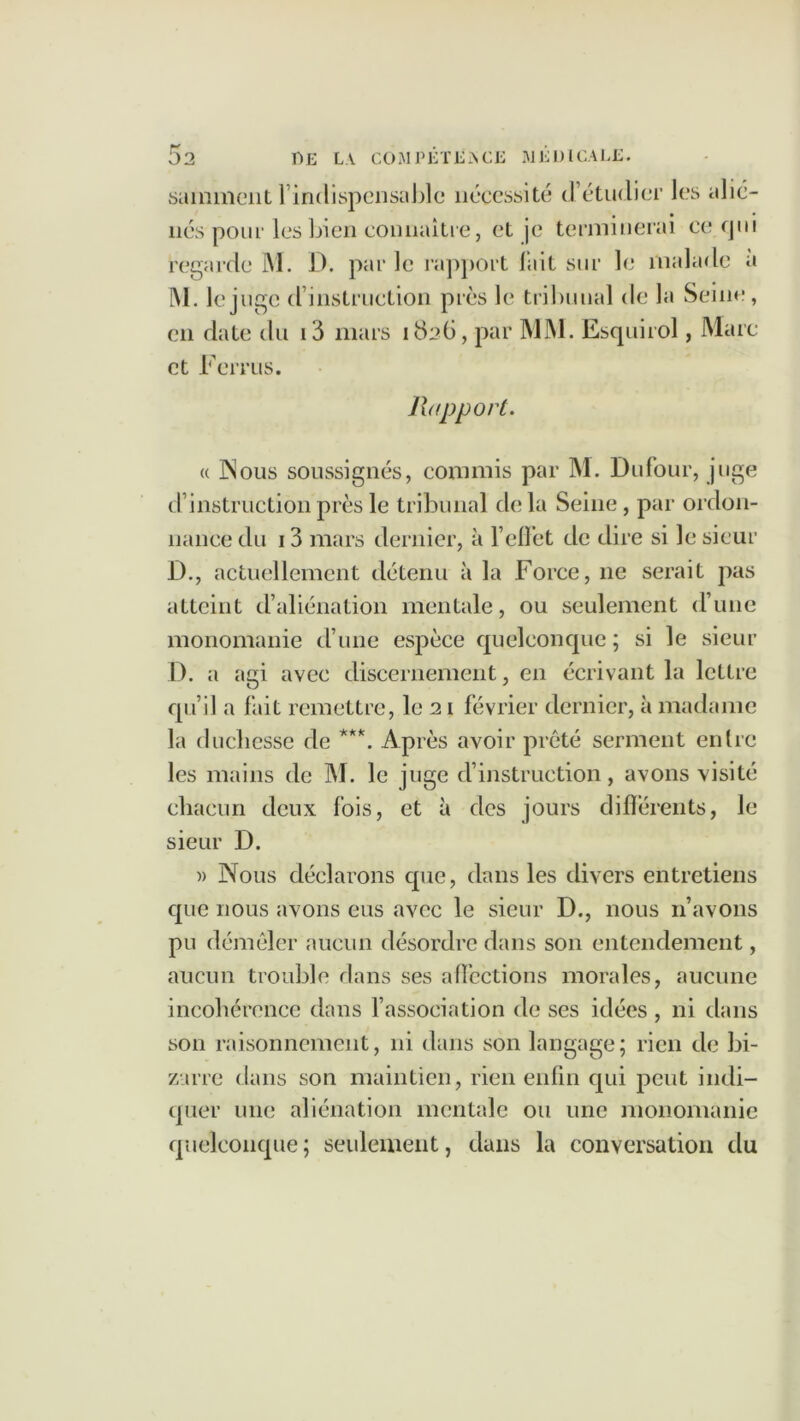 samment l’indispensable nécessité d’étudier les alié- nés pour les bien connaître, et je terminerai ce qui regarde M. D. par le rapport l’ait sur le malade a M. Icj uge d instruction près le tribunal de la Seine, en date du i3 mars 1826, par MM. Esquirol, Mare et Ternis. Rapport. « INous soussignés, commis par M. Dufour, juge d’instruction près le tribunal delà Seine, par ordon- nance du 13 mars dernier, à l’effet de dire si le sieur D., actuellement détenu à la Force, ne serait pas atteint d’aliénation mentale, ou seulement d’une monomanie d’une espèce quelconque ; si le sieur D. a agi avec discernement, en écrivant la lettre qu’il a fait remettre, le 21 février dernier, à madame la duchesse de ***. Après avoir prêté serment entre les mains de M. le juge d’instruction, avons visité chacun deux fois, et à des jours différents, le sieur D. » Nous déclarons cpie, dans les divers entretiens que nous avons eus avec le sieur D., nous 11’avons pu démêler aucun désordre dans son entendement, aucun trouble dans ses affections morales, aucune incohérence dans l’association de ses idées , ni dans son raisonnement, ni dans son langage; rien de bi- zarre dans son maintien, rien enfin qui peut indi- quer une aliénation mentale ou une monomanie quelconque ; seulement, dans la conversation du