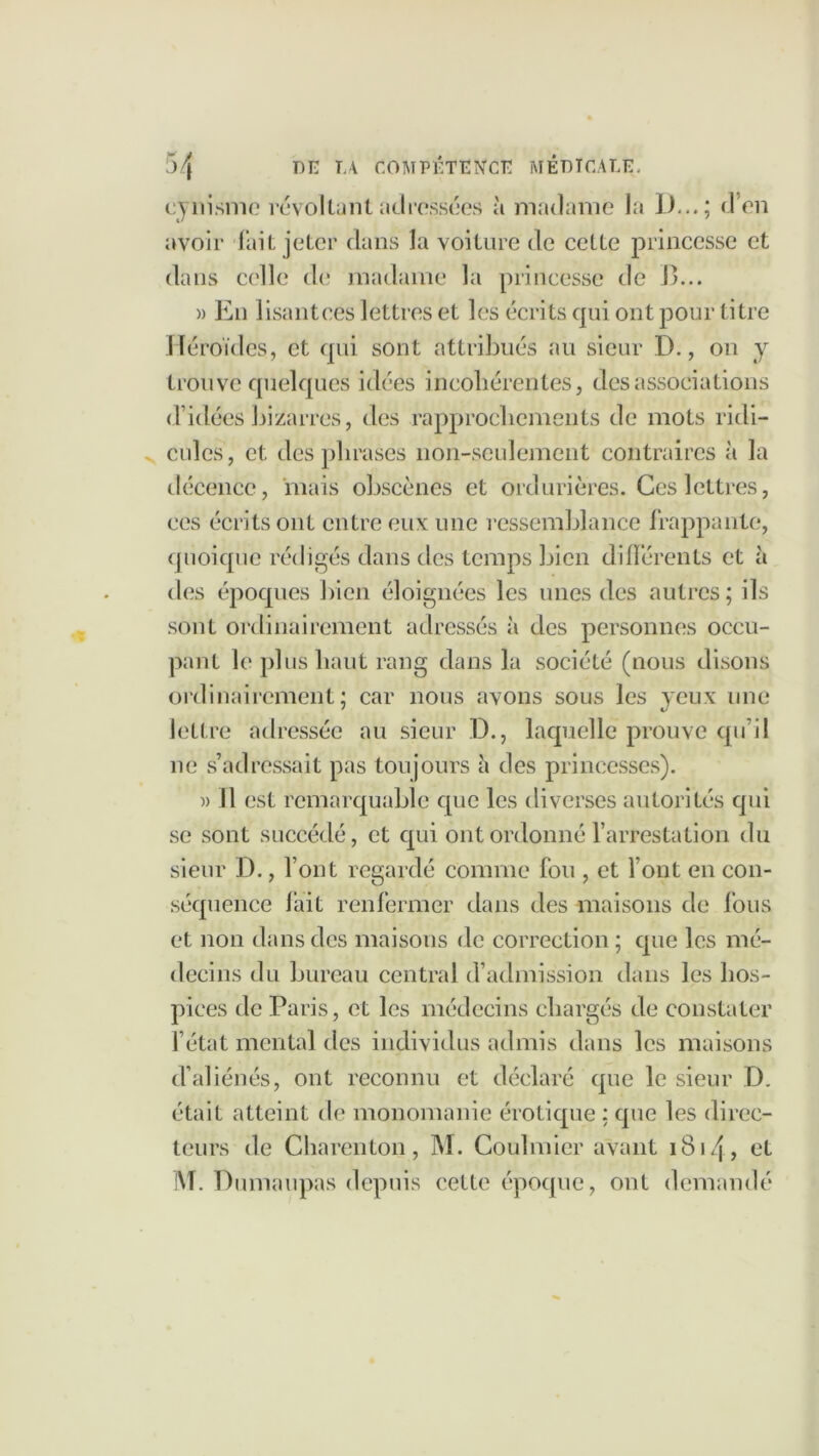 cynisme révoltant adressées à madame la I)...; d’en avoir lait jeter dans la voiture de cette princesse et dans celle de madame la princesse de B... » En lisantces lettres et les écrits qui ont pour titre Héroïdes, et qui sont attribués au sieur D., on y trouve quelques idées incohérentes, des associations d’idées bizarres, des rapprochements de mots ridi- cules, et des phrases non-seulement contraires à la décence, mais obscènes et ordurières. Ces lettres, ces écrits ont entre eux une ressemblance frappante, quoique rédigés dans des temps bien différents et à des époques bien éloignées les unes des autres; ils sont ordinairement adressés à des personnes occu- pant le plus haut rang dans la société (nous disons ordinairement; car nous avons sous les yeux une lettre adressée au sieur D., laquelle prouve qu’il ne s’adressait pas toujours à des princesses). » Il est remarquable que les diverses autorités qui se sont succédé, et qui ont ordonné l’arrestation du sieur D., font regardé comme fou , et font en con- séquence lait renfermer dans des maisons de fous et non dans des maisons de correction ; que les mé- decins du bureau central d’admission dans les hos- pices de Paris, et les médecins chargés de constater l’état mental des individus admis dans les maisons d’aliénés, ont reconnu et déclaré que le sieur D. était atteint de monomanie érotique ; que les direc- teurs de Charenton , M. Coulmier avant 1814, et M. Dumaupas depuis cette époque, ont demandé