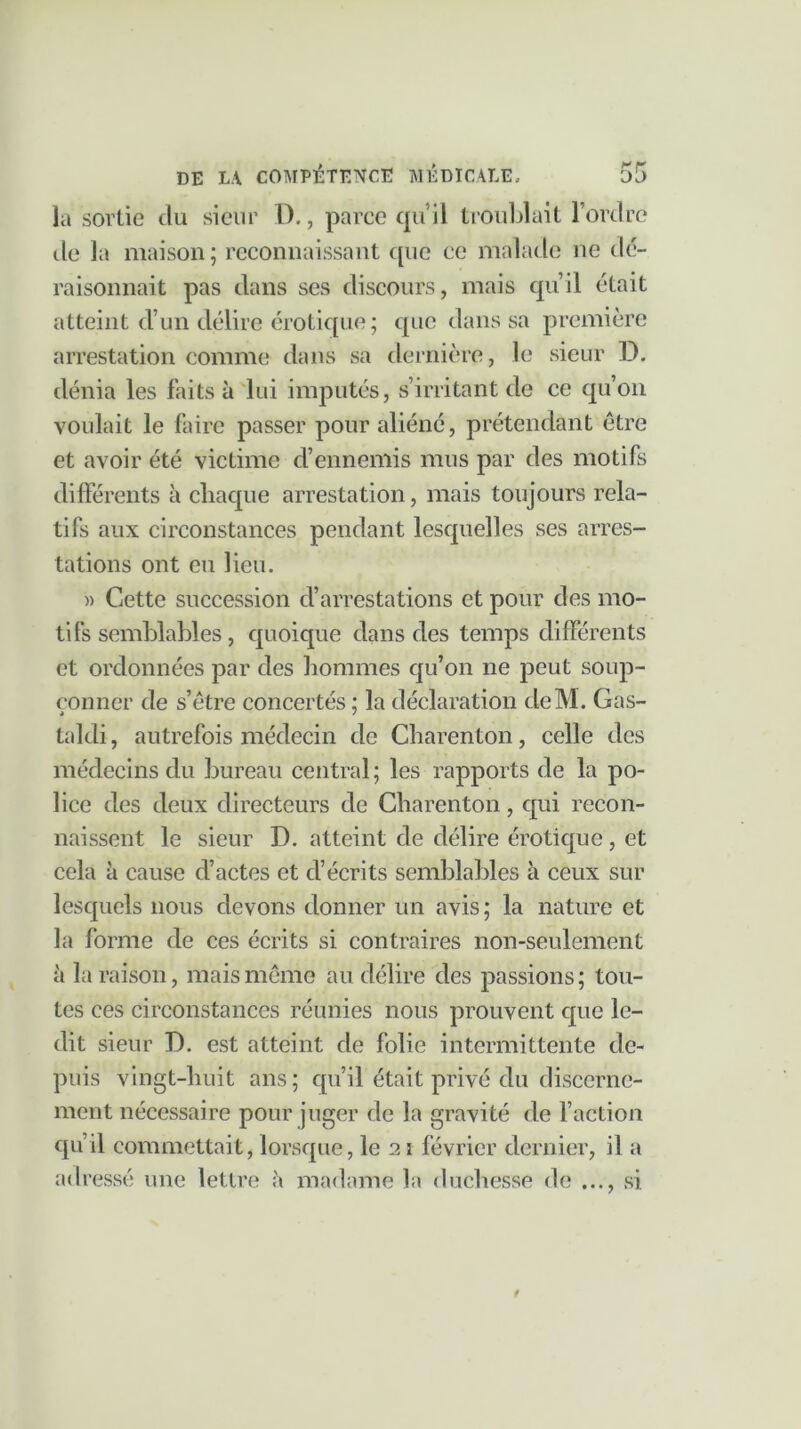 la sortie du sieur D., parce qu’il troublait 1 ordre tle la maison; reconnaissant que ce malade ne dé- raisonnait pas dans ses discours, mais qu’il était atteint d’un délire érotique; que dans sa première arrestation comme dans sa dernière, le sieur D. dénia les faits à lui imputés, s’irritant de ce qu’on voulait le faire passer pour aliéné, prétendant être et avoir été victime d’ennemis mus par des motifs différents à chaque arrestation, mais toujours rela- tifs aux circonstances pendant lesquelles ses arres- tations ont eu lieu. » Cette succession d’arrestations et pour des mo- tifs semblables, quoique dans des temps différents et ordonnées par des hommes qu’on 11e peut soup- çonner de s’être concertés ; la déclaration cleM. Gas- taldi, autrefois médecin de Charenton, celle des médecins du bureau central ; les rapports de la po- lice des deux directeurs de Charenton, qui recon- naissent le sieur D. atteint de délire érotique, et cela à cause d’actes et d’écrits semblables à ceux sur lesquels nous devons donner un avis ; la nature et la forme de ces écrits si contraires non-seulement à la raison, mais même au délire des passions ; tou- tes ces circonstances réunies nous prouvent que le- dit sieur D. est atteint de folie intermittente de- puis vingt-huit ans; qu’il était privé du discerne- ment nécessaire pour juger de la gravité de faction qu’il commettait, lorsque, le 21 février dernier, il a adressé une lettre à madame la duchesse de ..., si