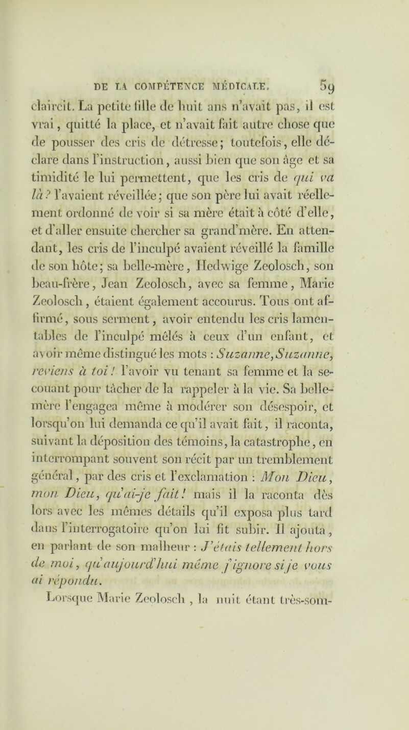 claircit. La petite fille de huit ans n’avait pas, il est vrai, quitté la place, et n’avait fait autre chose que de pousser des cris de détresse; toutefois, elle dé- clare dans l’instruction, aussi bien que son âge et sa timidité le lui permettent, que les cris de qui va là? l’avaient réveillée; que son père lui avait réelle- ment ordonné de voir si sa mère était à côté d’elle, et d'aller ensuite chercher sa grancl’mère. En atten- dant, les cris de l’inculpé avaient réveillé la famille de son hôte; sa belle-mère , Hedwige Zeolosch, son beau-frère, Jean Zeolosch, avec sa femme, Marie Zeolosch , étaient également accourus. Tous ont af- firmé, sous serment, avoir entendu les cris lamen- tables de l’inculpé mêlés à ceux d’un enfant, et a\ oir même distingué les mots : Suzanne, Suzanne, reviens à toi! l’avoir vu tenant sa femme et la se- couant pour tâcher de la rappeler à la vie. Sa belle- mère l’engagea même à modérer son désespoir, et lorsqu’on lui demanda ce qu’il avait fait, il raconta, suivant la déposition des témoins, la catastrophe, en interrompant souvent son récit par un tremblement général, par des cris et l’exclamation : Mon Dieu, mon Dieu, quai-je fait! mais il la raconta dès lors avec les mêmes détails qu’il exposa plus tard dans l’interrogatoire qu’on lui fit subir. 11 ajouta, en parlant de son malheur : J’étais tellement hors de moi, qu aujourd’hui même f ignore si je vous ai répondu. Lorsque Marie Zeolosch , la nuit étant très-som-