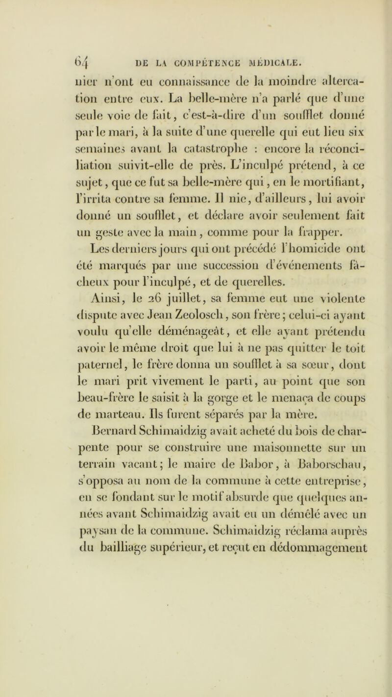 nier il ont eu connaissance de la moindre alterca- tion entre eux. La belle-mère n’a parlé que d’une seule voie de fait, c’est-à-dire d’un soufflet donné parle mari, à la suite d’une querelle qui eut lieu six semaines avant la catastrophe : encore la réconci- liation suivit-elle de près. L’inculpé prétend, à ce sujet, que ce fut sa belle-mère qui, en le mortifiant, l’irrita contre sa femme. 11 nie, d’ailleurs, lui avoir donné un soufllet, et déclare avoir seulement fait un geste avec la main , comme pour la frapper. Les derniers jours qui ont précédé 1 homicide ont été marqués par une succession d’événements fâ- cheux pour 1 inculpé, et de querelles. Ainsi, le 26 juillet, sa femme eut une violente dispute avec Jean Zeolosch, son frère ; celui-ci ayant voulu quelle déménageât, et elle ayant prétendu avoir le même droit que lui à ne pas quitter le toit paternel, le frère donna un souillct à sa sœur, dont le mari prit vivement le parti, au point que son beau-frère le saisit à la gorge et le menaça de coups de marteau. Ils furent séparés par la mère. Bernard Schimaidzig avait acheté du bois de char- pente pour se construire une maisonnette sur un terrain vacant; le maire de Babor, à Baborschau, s’opposa au nom de la commune à cette entreprise, en se fondant sur le motif absurde que quelques an- nées avant Schimaidzig avait eu un démêlé avec un paysan de la commune. Schimaidzig réclama auprès du bailliage supérieur, et reçut en dédommagement