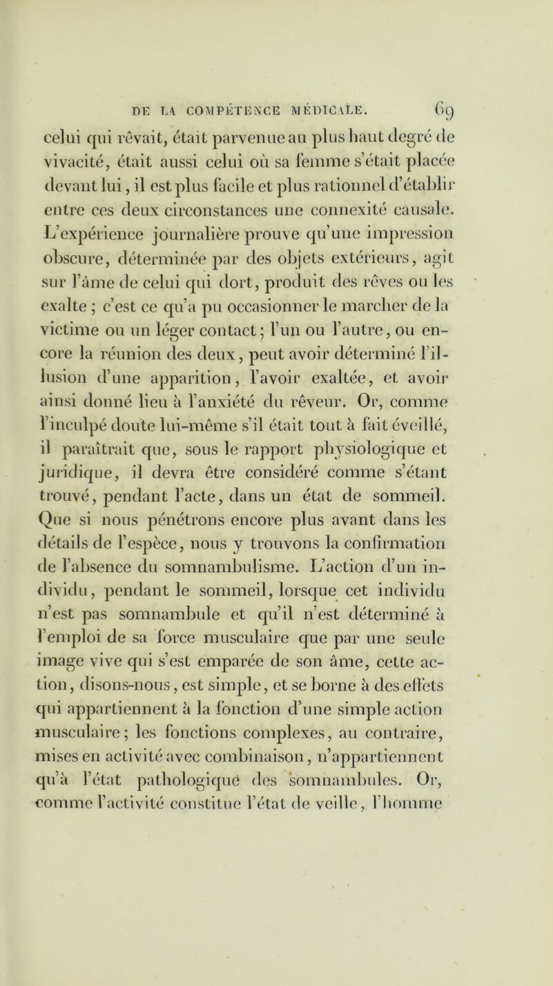 celui qui rêvait, était parvenue au plus haut degré de vivacité, était aussi celui où sa femme s’était placée devant lui, il est plus facile et plus rationnel d’établir entre ces deux circonstances une connexité causale. L’expérience journalière prouve qu’une impression obscure, déterminée par des objets extérieurs, agit sur l’âme de celui qui dort, produit des rêves ou les exalte ; c’est ce qu’a pu occasionner le marcher de la victime ou un léger contact; l’un ou l’autre, ou en- core la réunion des deux, peut avoir déterminé l’il- lusion d’une apparition, l’avoir exaltée, et avoir ainsi donné lieu à l’anxiété du rêveur. Or, comme l’inculpé doute lui-même s’il était tout à fait éveillé, il paraîtrait que, sous le rapport physiologique et juridique, il devra être considéré comme s’étant trouvé, pendant l’acte, dans un état de sommeil. Que si nous pénétrons encore plus avant dans les détails de l’espèce, nous y trouvons la confirmation de l’absence du somnambulisme. L’action d’un in- dividu, pendant le sommeil, lorsque cet individu n’est pas somnambule et qu’il n’est déterminé à l’emploi de sa force musculaire que par une seule image vive qui s’est emparée de son âme, cette ac- tion , disons-nous, est simple, et se borne à des effets qui appartiennent à la fonction d’une simple action musculaire; les fonctions complexes, au contraire, mises en activité avec combinaison, n’appartiennent qu’à l’état pathologique des somnambules. Or, comme l’activité constitue l’état de veille, l’homme