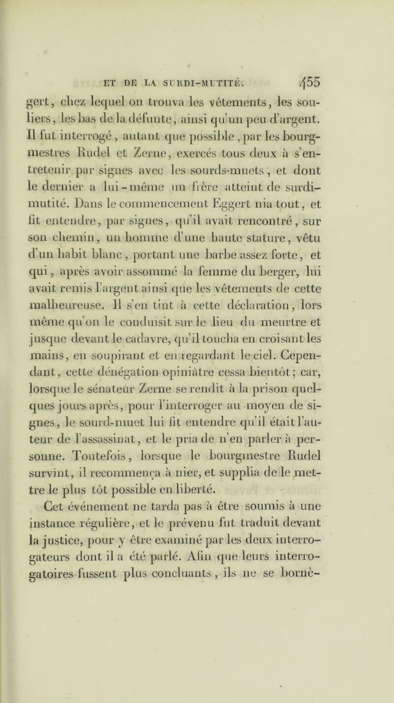 gert, chez lequel on trouva les vêtements, les sou- liers, les bas de la défunte, ainsi qu’un peu d’argent. 1.1 fut interrogé , autant que possible , par les bourg- mestres Rudel et Zerne, exercés tous deux à s’en- tretenir par signes avec les sourds-muets, et dont le dernier a lui-même un frère atteint de surdi- mutité. Dans le commencement Eggert nia tout, et lit entendre, par signes, qu’il avait rencontré, sur son chemin, un homme d’une haute stature, vêtu d’un habit blanc , portant une barbe assez forte, et qui, après avoir assommé la femme du berger, lui avait remis l’argent ainsi que les vêtements de cette malheureuse. 11 s’en tint à cette déclaration, lors même qu’on le conduisit sur le lieu du meurtre et jusque devant le cadavre, qu’il toucha en croisant les mains, en soupirant et en regardant le ciel. Cepen- dant, cette dénégation opiniâtre cessa bientôt; car, lorsque le sénateur Zerne se rendit à la prison quel- ques jours après, pour l’interroger au moyen de si- gnes, le sourd-muet lui fit entendre qu’il était fau- teur de 1 assassinat, et le pria de n’en parler à per- sonne. Toutefois, lorsque le bourgmestre Rudel survint, il recommença à nier, et supplia de le met- tre le plus tôt possible en liberté. Cet événement ne tarda pas à être soumis à une instance régulière, et le prévenu fut traduit devant la justice, pour y être examiné par les deux interro- gateurs dont il a été parlé. Afin que leurs interro- gatoires fussent plus concluants , ils ne se borné-