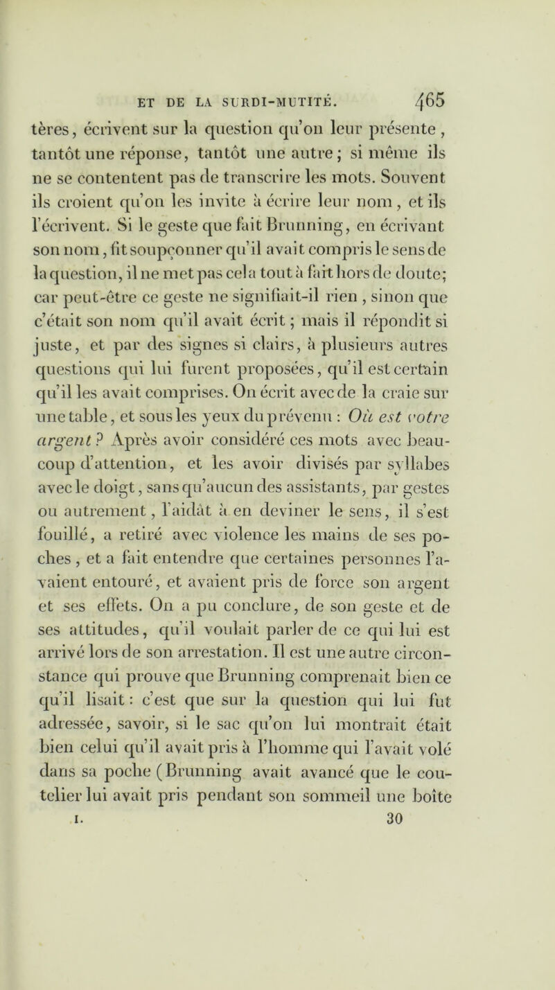 tères, écrivent sur la question qu’on leur présente , tantôt une réponse, tantôt une autre; si même ils ne se contentent pas de transcrire les mots. Souvent ils croient qu’on les invite à écrire leur nom, et ils l’écrivent. Si le geste que fait Brunning, en écrivant son nom, lit soupçonner qu’il avait compris le sens de la question, il ne met pas cela tout à fait hors de doute; car peut-être ce geste ne signifiait-il rien , sinon que c’était son nom qu’il avait écrit ; mais il répondit si juste, et par des signes si clairs, à plusieurs autres questions qui lui furent proposées, qu’il est certain qu’il les avait comprises. On écrit avec de la craie sur une table, et sous les yeux du prévenu : Où est votre argent ? Après avoir considéré ces mots avec beau- coup d’attention, et les avoir divisés par syllabes avec le doigt, sans qu’aucun des assistants, par gestes ou autrement, l’aidât à en deviner le sens, il s’est fouillé, a retiré avec violence les mains de ses po- ches , et a fait entendre que certaines personnes l’a- vaient entouré, et avaient pris de force son argent et ses effets. O11 a pu conclure, de son geste et de ses attitudes, qu’il voulait parler de ce qui lui est arrivé lors de son arrestation. Il est une autre circon- stance qui prouve que Brunning comprenait bien ce qu’il lisait : c’est que sur la question qui lui fut adressée, savoir, si le sac qu’on lui montrait était bien celui qu’il avait pris à l’homme qui l’avait volé dans sa poche (Brunning avait avancé que le cou- telier lui avait pris pendant son sommeil une boîte 30 i.