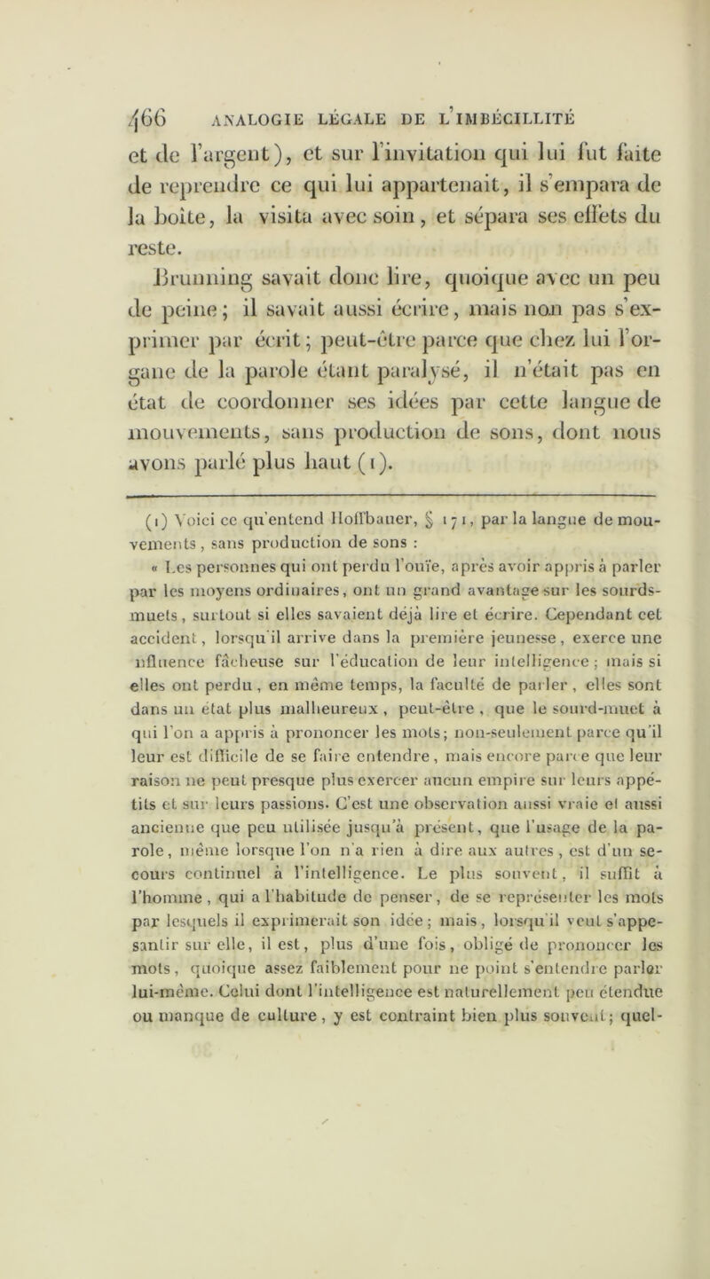 et de l’argent), et sur l'invitation qui lui fut faite de reprendre ce qui lui appartenait, il s’empara de la boite, la visita avec soin, et sépara ses elfets du reste. Brunning savait donc lire, quoique avec un peu de peine; il savait aussi écrire, mais non pas s’ex- primer par écrit; peut-être parce que chez lui l’or- gane de la parole étant paralysé, il n’était pas en état de coordonner ses idées par cette langue de mouvements, sans production de sons, dont nous avons parlé plus haut (i). (i) Voici cc qu’entend llolfbauer, § i ~t i, par la langue de mou- vements , sans production de sons : « Les personnes qui ont perdu l’ouïe, après avoir appris à parler par les moyens ordinaires, ont un grand avantage sur les sourds- muets , surtout si elles savaient déjà lire et écrire. Cependant cet accident, lorsqu il arrive dans la première jeunesse, exerce une nfluenee fâcheuse sur l’éducation de leur intelligence ; mais si elles ont perdu, en même temps, la faculté de parler , elles sont dans un état plus malheureux , peut-être , que le sourd-muet à qui l’on a appris à prononcer les mots; non-seulement parce qu'il leur est difficile de se faire entendre , mais encore parce que leur raison ne peut presque plus exercer aucun empire sur leurs appé- tits et sur leurs passions. C’est une observation aussi vraie el aussi ancienne que peu utilisée jusqu’à présent, que l’usage de la pa- role, même lorsque l’on n'a rien à dire aux autres , est d’un se- cours continuel à l’intelligence. Le plus souvent, il suffit à l’homme, qui a l’habitude de penser, de se représenter les mots par lesquels il exprimerait son idée; mais, lorsqu'il veut s’appe- santir sur elle, il est, plus d’une fois, obligé de prononcer les mots, quoique assez faiblement pour ne point s'entendre parler lui-même. Celui dont l’intelligence est naturellement peu étendue ou manque de culture, y est contraint bien plus souvent; quel-