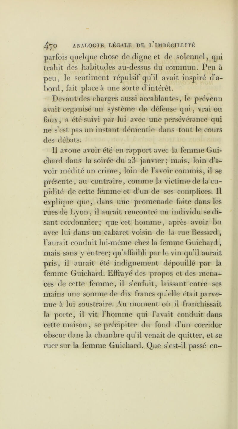 parfois quelque chose de cligne et de solennel, qui trahit des habitudes au-dessus du commun. Peu ù peu, le sentiment répulsif qu’il avait inspiré d’a- borcl, fait place à une sorte d’intérêt. Devant des charges aussi accablantes, le prévenu avait organisé un système de défense qui, vrai ou faux, a été suivi par lui avec une persévérance qui ne s’est pas un instant démentie dans tout le cours des débats. 11 avoue avoir été en rapport avec la femme Gui- chard dans la soirée du 23 janvier; mais, loin d’a- voir médité un crime, loin de l’avoir commis, il se présente, au contraire, comme la victime-de la cu- pidité de cette femme et d’un de ses complices. Il explique que, dans une promenade faite dans les rues de Lyon, il aurait rencontré un individu se di- sant cordonnier; que cet homme, après avoir bu avec lui dans un cabaret voisin de la rue Bessard, l’aurait conduit lui-même chez la femme Guichard , mais sans y entrer; qu’affaibli par le vin qu’il aurait pris, il aurait été indignement dépouillé par la femme Guichard. Effrayé des propos et des mena- ces de cette femme, il s’enfuit, laissant entre ses mains une somme de dix francs qu’elle était parve- nue à lui soustraire. Au moment où il franchissait la porte, il vit l’homme qui l’avait conduit dans cette maison, se précipiter du fond d’un corridor obscur dans la chambre qu’il venait de quitter, et se ruer sur la femme Guichard. Que s’est-il passé en-