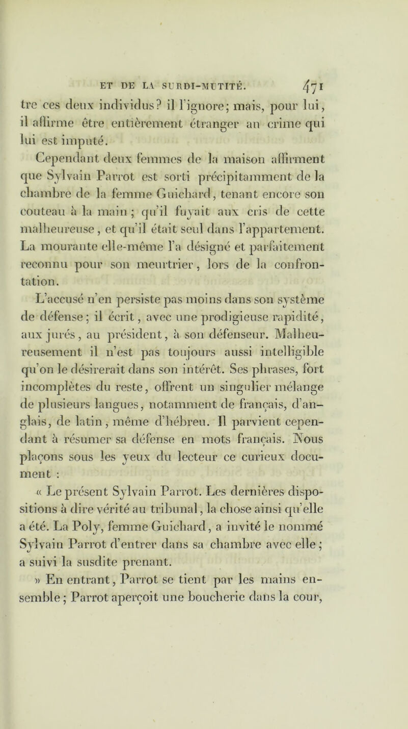 tre ces deux individus? il 1 ignore; mais, pour lui, il alîirme être entièrement étranger an crime qui lui est imputé. Cependant deux femmes de la maison affirment que Sylvain Parrot est sorti précipitamment de la chambre de la femme Guichard, tenant encore son couteau à la main; qu’il fuyait aux cris de cette malheureuse, et qu’il était seul dans l’appartement. La mourante elle-même l’a désigné et parfaitement reconnu pour son meurtrier, lors de la confron- tation. L’accusé n’en persiste pas moins dans son système de défense; il écrit, avec une prodigieuse rapidité, aux jurés, au président, à son défenseur. Malheu- reusement il n’est pas toujours aussi intelligible qu’on le désirerait dans son intérêt. Ses phrases, fort incomplètes du reste, offrent un singulier mélange de plusieurs langues, notamment de français, d’an- glais, de latin, même d’hébreu. 11 parvient cepen- dant à résumer sa défense en mots français. Nous > plaçons sous les yeux du lecteur ce curieux docu- ment : « Le présent Sylvain Parrot. Les dernières dispo- sitions à dire vérité au tribunal, la chose ainsi qu’elle a été. La Poly, femme Guichard, a invité le nommé Sylvain Parrot d’entrer dans sa chambre avec elle; a suivi la susdite prenant. )> En entrant, Parrot se tient par les mains en- semble ; Parrot aperçoit une boucherie dans la cour,