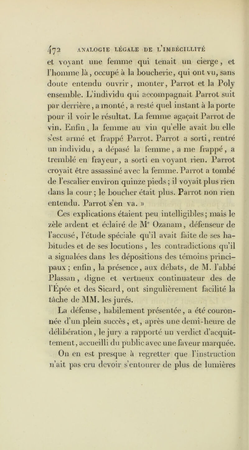 et voyant une femme qui tenait un cierge, et l’homme là, occupé à la boucherie, qui ont vu, sans doute entendu ouvrir, monter, Parrot et la Poly ensemble. L’individu qui accompagnait Parrot suit par derrière, a monté, a resté quel instant à la porte pour il voir le résultat. La femme agaçait Parrot de vin. Enfin, la femme au vin qu’elle avait bu elle s’est armé et frappé Parrot. Parrot a sorti, rentré un individu, a dépasé la femme, a me frappé, a tremblé en frayeur, a sorti en voyant rien. Parrot croyait être assassiné avec la femme. Parrot a tombé de l’escalier environ quinze pieds ; il voyait plus rien dans la cour ; le boucher était plus. Parrot non rien entendu. Parrot s’en va. » Ces explications étaient peu intelligibles; mais le zèle ardent et éclairé de Me Ozanam, défenseur de l’accusé, l’étude spéciale qu’il avait laite de ses ha- bitudes et de ses locutions , les contradictions qu’il a signalées dans les dépositions des témoins princi- paux ; enfin, la présence, aux débats, de M. l’abbé Plassan, digne et vertueux continuateur des de l’Epée et des Sicard, ont singulièrement facilité la tâche de MM. les jurés. La défense, habilement présentée, a été couron- née d’un plein succès, et, après une demi-heure de délibération , le jury a rapporté un verdict d’acquit- tement, accueilli du public avec une faveur marquée. On en est presque à regretter que l’instruction n’ait pas cru devoir s’entourer de plus de lumières