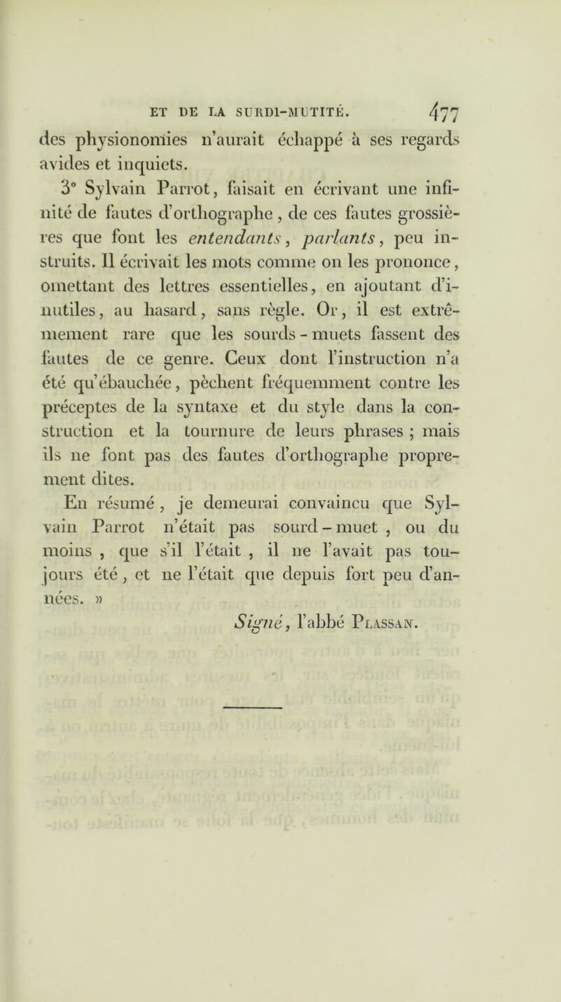 des physionomies n’aurait échappé à ses regards avides et inquiets. 3° Sylvain Parrot, faisait en écrivant une infi- nité de fautes d’orthographe , de ces fautes grossiè- res que font les entendants, parlants, peu in- struits. Il écrivait les mots comme on les prononce, omettant des lettres essentielles, en ajoutant d’i- nutiles , au hasard, sans règle. Or, il est extrê- mement rare que les sourds-muets hissent des fautes de ce genre. Ceux dont l’instruction n’a été qu’ébauchée, pèchent fréquemment contre les préceptes de la syntaxe et du style dans la con- struction et la tournure de leurs phrases ; mais ils ne font pas des fautes cforthograplie propre- ment dites. En résumé, je demeurai convaincu que Syl- vain Parrot n’était pas sourd - muet , ou du moins , que s’il l’était , il ne l’avait pas tou- jours été , et ne l’était que depuis fort peu d’an- nées. )) Signé, l’abbé Plassan.