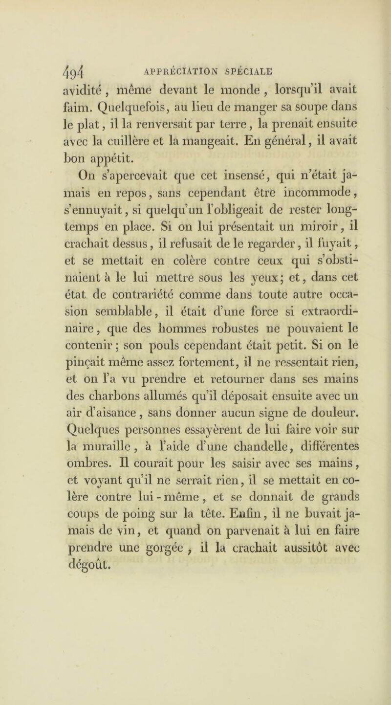 avidité , meme devant le monde , lorsqu’il avait faim. Quelquefois, au lieu de manger sa soupe dans le plat, il la renversait par terre, la prenait ensuite avec la cuillère et la mangeait. En général, il avait bon appétit. On s’apercevait que cet insensé, qui n’était ja- mais en repos, sans cependant être incommode, s’ennuyait, si quelqu’un l’obligeait de rester long- temps en place. Si on lui présentait un miroir, il crachait dessus, il refusait de le regarder, il fuyait, et se mettait en colère contre ceux qui s’obsti- naient à le lui mettre sous les yeux; et, dans cet état de contrariété comme dans toute autre occa- sion semblable, il était d’une force si extraordi- naire , que des hommes robustes ne pouvaient le contenir ; son pouls cependant était petit. Si on le pinçait même assez fortement, il ne ressentait rien, et on l’a vu prendre et retourner dans ses mains des charbons allumés qu’il déposait ensuite avec un air d’aisance , sans donner aucun signe de douleur. Quelques personnes essayèrent de lui faire voir sur la muraille, à l’aide cl’une chandelle, différentes ombres. Il courait pour les saisir avec ses mains, et voyant qu’il ne serrait rien, il se mettait en co- lère contre lui - même , et se donnait de grands coups de poing sur la tête. Enfin, il ne buvait ja- mais de vin, et quand on parvenait à lui en faire prendre une gorgée , il la crachait aussitôt avec dégoût.