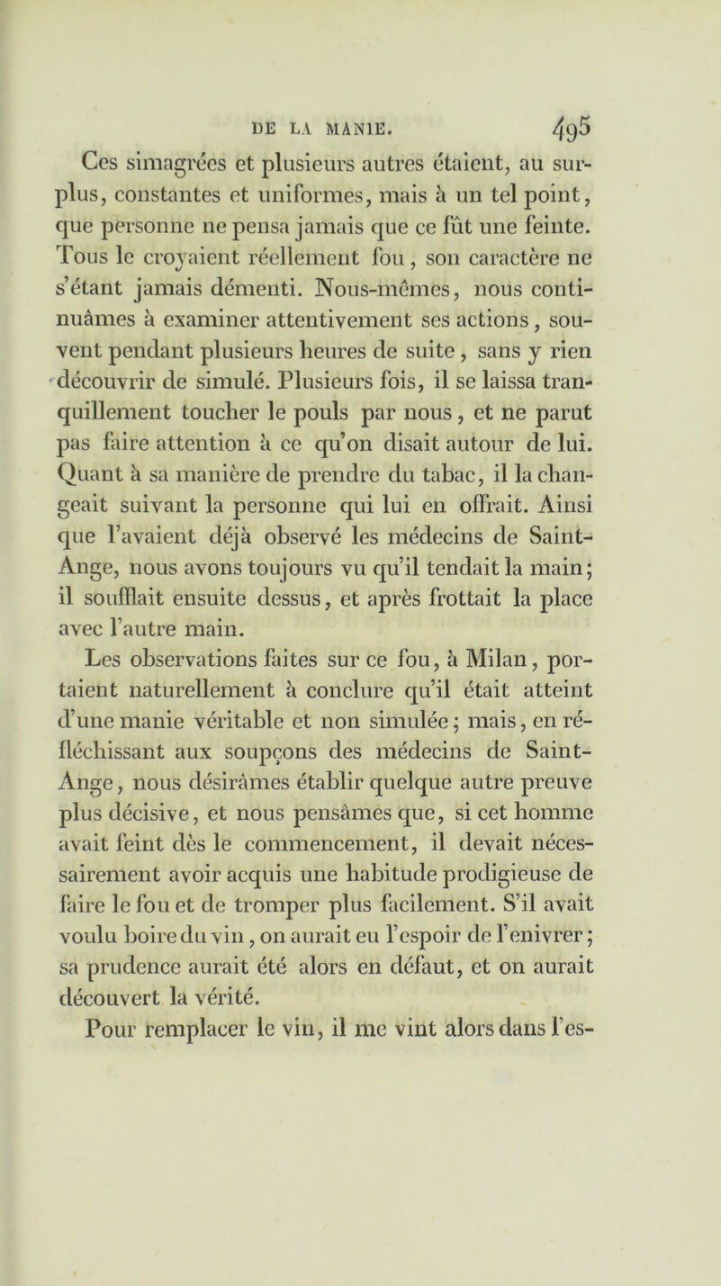 Ces simagrées et plusieurs autres étaient, au sur- plus, constantes et uniformes, mais à un tel point, que personne ne pensa jamais que ce fût une feinte. Tous le croyaient réellement fou, son caractère ne s’étant jamais démenti. Nous-mêmes, nous conti- nuâmes à examiner attentivement ses actions, sou- vent pendant plusieurs heures de suite , sans y rien découvrir de simulé. Plusieurs fois, il se laissa tran- quillement toucher le pouls par nous , et ne parut pas faire attention à ce qu’on disait autour de lui. Quant à sa manière de prendre du tabac, il la chan- geait suivant la personne qui lui en offrait. Ainsi que l’avaient déjà observé les médecins de Saint- Ange, nous avons toujours vu qu’il tendait la main; il soufflait ensuite dessus, et après frottait la place avec l’autre main. Les observations faites sur ce fou, à Milan, por- taient naturellement à conclure qu’il était atteint cl’unemanie véritable et non simulée; mais, en ré- fléchissant aux soupçons des médecins de Saint- Ange, nous désirâmes établir quelque autre preuve plus décisive, et nous pensâmes que, si cet homme avait feint dès le commencement, il devait néces- sairement avoir acquis une habitude prodigieuse de faire le fou et de tromper plus facilement. S’il avait voulu boire du vin, on aurait eu l’espoir de l’enivrer ; sa prudence aurait été alors en défaut, et on aurait découvert la vérité. Pour remplacer le vin, il me vint alors dans l’es-