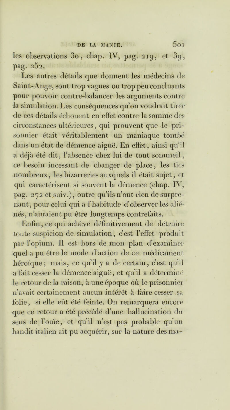 les observations 3o, chap. IV, pag. 219, et 3o, pag. 252. Les autres détails cpie donnent les médecins de Saint-Ange, sont trop vagues ou trop peu concluants pour pouvoir contre-balancer les arguments contre la simulation. Les conséquences qu’on voudrait tirer de ces détails échouent en effet contre la somme des circonstances ultérieures, qui prouvent que le pri- sonnier était véritablement un maniaque tombe dans un état de démence aiguë. En effet, ainsi qu’il a déjà été dit, l’absence chez lui de tout sommeil, ce besoin incessant de changer de place, les tics nombreux, les bizarreries auxquels il était sujet, et qui caractérisent si souvent la démence (chap. IA , pag. 272 et suiv.), outre qu’ils n’ont rien de surpre- nant, pour celui qui a l’habitude cl’observer les alié- nés, n’auraient pu être longtemps contrefaits. Enfin, ce qui achève définitivement de détruire toute suspicion de simulation, c’est l’effet, produit par l’opium. 11 est hors de mon plan d’examiner quel a pu être le mode d’action de ce médicament héroïque; mais, ce qu’il y a de certain, c’est qu’il a fait cesser la démence aiguë, et qu’il a déterminé le retour de la raison, à une époque où le prisonnier n’avait certainement aucun intérêt à faire cesser sa folie, si elle eût été feinte. O11 remarquera encore que ce retour a été précédé d’une hallucination du sens de l’ouïe, et qu’il n’est pas probable qu’un bandit italien ait pu acquérir, sur la nature des ma-