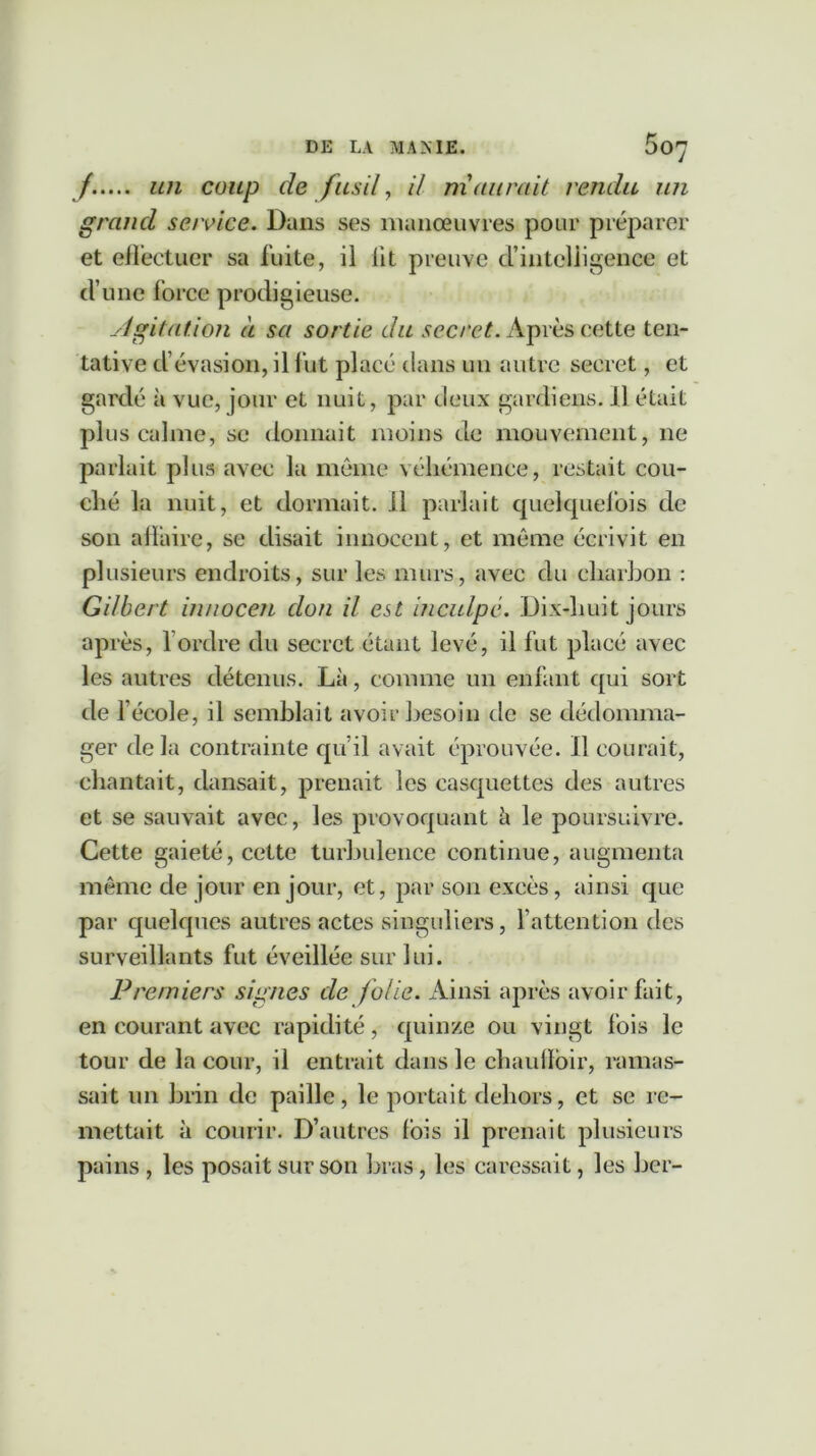 /..... un coup de fusil, il maurait rendu un grand service. Dans ses manœuvres pour préparer et effectuer sa fuite, il lit preuve d’intelligence et d’une force prodigieuse. Agitation à sa sortie du secret. Après cette ten- tative d’évasion, il fut placé dans un autre secret, et gardé à vue, jour et nuit, par deux gardiens, il était plus calme, se donnait moins de mouvement, ne parlait plus avec la même véhémence, restait cou- ché la nuit, et dormait, il parlait quelquefois de son affaire, se disait innocent, et même écrivit en plusieurs endroits, sur les murs, avec du charbon : Gilbert innocen don il est inculpé. Dix-huit jours après, l’ordre du secret étant levé, il fut placé avec les autres détenus. Là, comme un enfant qui sort de l’école, il semblait avoir besoin de se dédomma- ger delà contrainte qu’il avait éprouvée, il courait, chantait, dansait, prenait les casquettes des autres et se sauvait avec, les provoquant à le poursuivre. Cette gaieté, cette turbulence continue, augmenta même de jour en jour, et, par son excès, ainsi que par quelques autres actes singuliers, l’attention des surveillants fut éveillée sur lui. Premiers signes de folie. Ainsi après avoir fait, en courant avec rapidité, quinze ou vingt fois le tour de la cour, il entrait dans le chauflbir, ramas- sait un brin de paille, le portait dehors, et se re- mettait à courir. D’autres fols il prenait plusieurs pains, les posait sur son bras, les caressait, les ber-