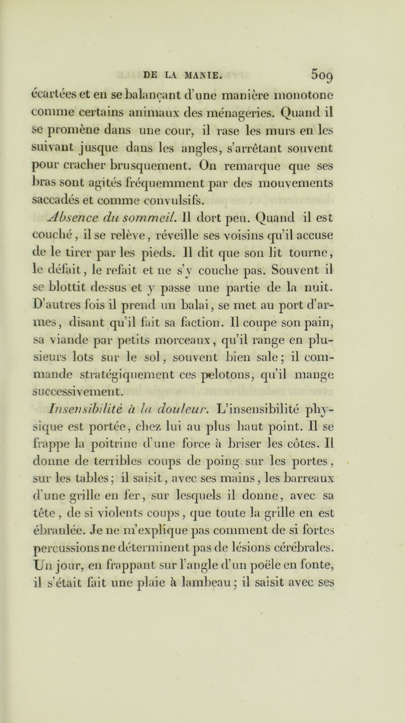 écartées et en se balançant d une manière monotone » comme certains animaux des ménageries. Quand il se promène dans une cour, il rase les murs en les suivant jusque dans les angles, s’arrêtant souvent pour cracher brusquement. On remarque que ses bras sont agités fréquemment par des mouvements saccadés et comme convulsifs. Absence du sommeil. Il dort peu. Quand il est couché, il se relève, réveille ses voisins qu’il accuse de le tirer parles pieds. 11 dit que son lit tourne, le défait, le refait et ne s’y couche pas. Souvent il se blottit dessus et y passe une partie de la nuit. D’autres fois il prend un balai, se met au port d’ar- mes, disant qu’il fait sa faction. 11 coupe son pain, sa viande par petits morceaux, qu’il range en plu- sieurs lots sur le sol, souvent bien sale; il com- mande stratégiquement ces pelotons, qu’il mange successivement. Insensibilité à la douleur. L’insensibilité phy- sique est portée, chez lui au plus haut point. Il se frappe la poitrine d’une force à briser les côtes. Il donne de terribles coups de poing sur les portes, sur les tables; il saisit, avec ses mains, les barreaux d’une grille en fer, sur lesquels il donne, avec sa tête , de si violents coups, que toute la grille en est ébranlée. Je ne m’explique pas comment de si fortes percussions ne déterminent pas de lésions cérébrales. Un jour, en frappant sur l’angle d’un poêle en fonte, il s'était fait une plaie à lambeau ; il saisit avec ses