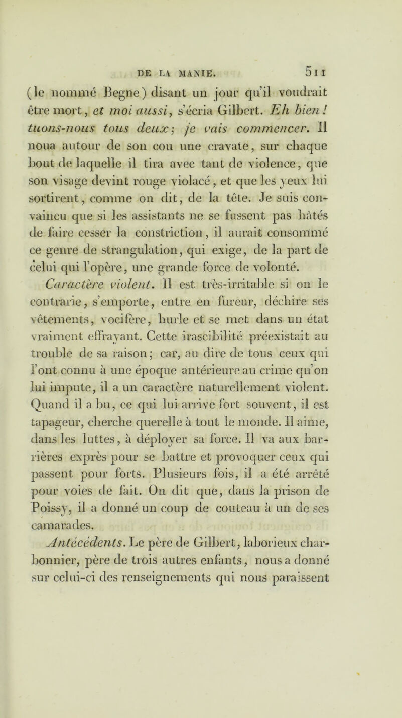 (le nommé Begne) disant un jour qu’il voudrait être mort, et moi aussi, s’écria Gilbert. Eh bien! tuons-nous tous deux-, je vais commencer. Il noua autour de son cou une cravate, sur chaque bout de laquelle il tira avec tant de violence, que son visage devint rouge violacé, et que les yeux lui sortirent, comme on dit, de la tête. Je suis con- vaincu que si les assistants ne se fussent pas liâtes de faire cesser la constrietion, il aurait consommé ce genre de strangulation, qui exige, de la part de celui qui l’opère, une grande force de volonté. Caractère violent. Il est triés-irritable si on le contrarie, s’emporte, entre en fureur, déchire ses vêtements, vocifère, hurle et se met dans un état vraiment effrayant. Cette irascibilité préexistait au trouble de sa raison; car, au dire de tous ceux qui font connu à une époque antérieure au crime qu’on lui impute, il a un caractère naturellement violent. Quand il a bu, ce qui lui arrive fort souvent, il est tapageur, cherche querelle à tout le monde. Il aime, dans les luttes, à déployer sa force. Il va aux bar- rières exprès pour se battre et provoquer ceux qui passent pour forts. Plusieurs fois, il a été arrêté pour voies de fait. On dit que, dans la prison de Poissy, il a donné un coup de couteau à un de ses camarades. Antécédents. Le père de Gilbert, laborieux char- bonnier, père de trois autres enfants, nous a donné sur celui-ci des renseignements qui nous paraissent