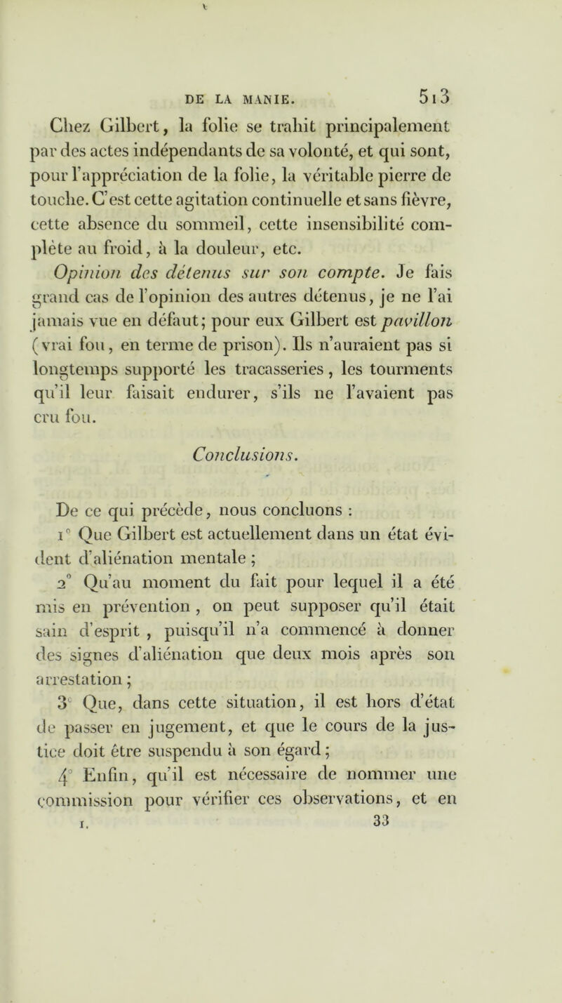 Chez Gilbert, la folie se trahit principalement par des actes indépendants de sa volonté, et qui sont, pour l’appréciation de la folie, la véritable pierre de touche. C’est cette agitation continuelle et sans fièvre, cette absence du sommeil, cette insensibilité com- plète au froid, à la douleur, etc. Opinion des détenus sur son compte. Je fais grand cas de l’opinion des autres détenus, je ne l’ai jamais vue en défaut; pour eux Gilbert est pavillon (vrai fou, en terme de prison). Ils n’auraient pas si longtemps supporté les tracasseries, les tourments qu’il leur faisait endurer, s’ils ne l’avaient pas cru fou. Conclusions. De ce qui précède, nous concluons : i° Que Gilbert est actuellement dans un état évi- dent d’aliénation mentale ; 2° Qu’au moment du fait pour lequel il a été mis en prévention , on peut supposer qu’il était sain d’esprit , puisqu’il n’a commencé h donner des signes d’aliénation que deux mois après son arrestation ; 3 Que, dans cette situation, il est hors d’état de passer en jugement, et que le cours de la jus- tice doit être suspendu à son égard ; 4° Enfin, qu’il est nécessaire de nommer une commission pour vérifier ces observations, et en 33 i.