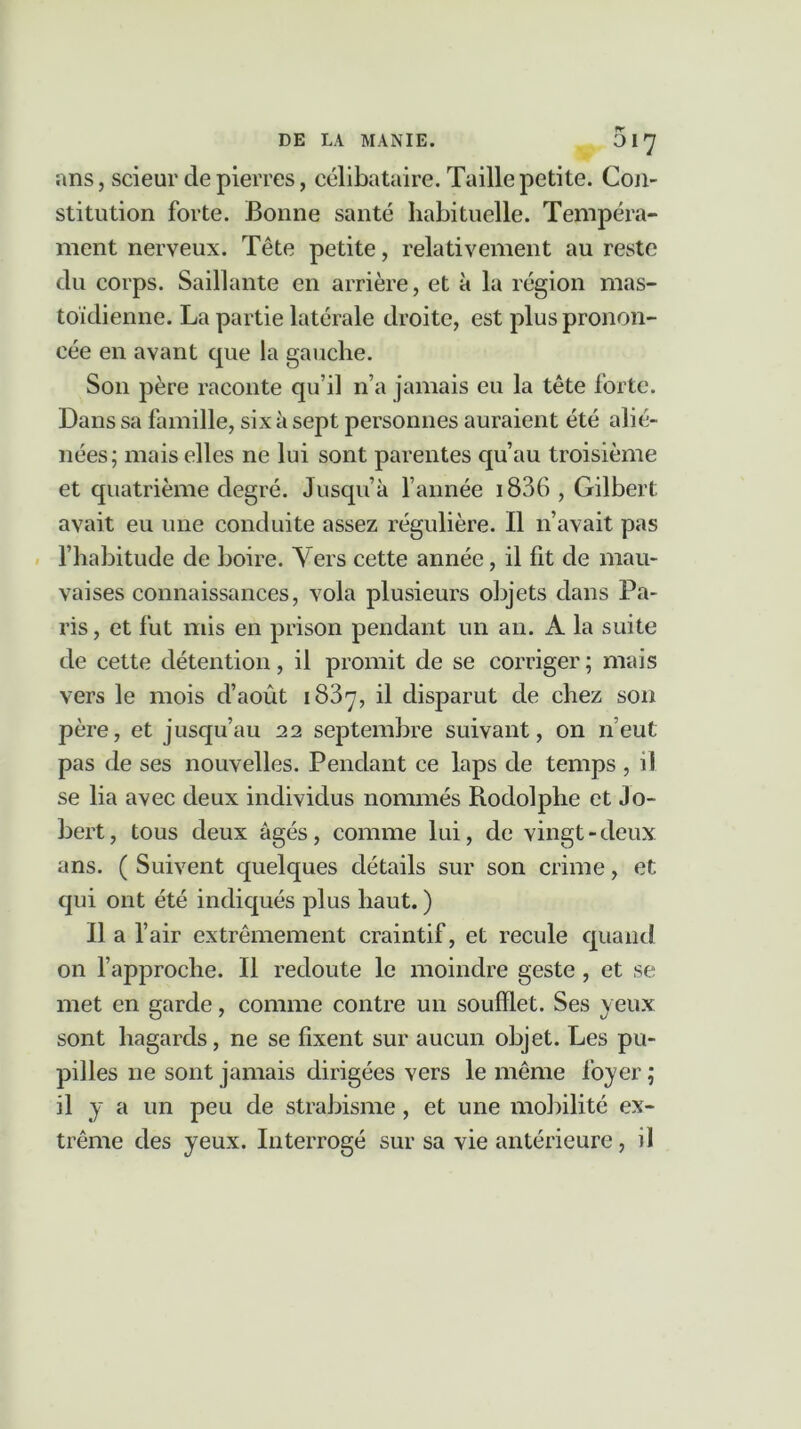 ans, scieur de pierres, célibataire. Taille petite. Con- stitution forte. Bonne santé habituelle. Tempéra- ment nerveux. Tête petite, relativement au reste du corps. Saillante en arrière, et à la région mas- toïdienne. La partie latérale droite, est plus pronon- cée en avant cpie la gauche. Son père raconte qu’il n’a jamais eu la tête forte. Dans sa famille, six à sept personnes auraient été alié- nées; mais elles ne lui sont parentes qu’au troisième et quatrième degré. Jusqu’à l’année 1836 , Gilbert avait eu une conduite assez régulière. Il n’avait pas l’habitude de boire. Vers cette année, il fit de mau- vaises connaissances, vola plusieurs objets dans Pa- ris , et fut mis en prison pendant un an. A la suite de cette détention, il promit de se corriger ; mais vers le mois d’août 1887, il disparut de chez son père, et jusqu’au 22 septembre suivant, on n’eut pas de ses nouvelles. Pendant ce laps de temps , il se lia avec deux individus nommés Rodolphe et Jo- bert, tous deux âgés, comme lui, de vingt-deux ans. ( Suivent quelques détails sur son crime, et qui ont été indiqués plus haut. ) Il a l’air extrêmement craintif, et recule quand on l’approche. Il redoute le moindre geste , et se met en garde, comme contre un soufflet. Ses yeux sont hagards, ne se fixent sur aucun objet. Les pu- pilles ne sont jamais dirigées vers le même foyer ; il y a un peu de strabisme , et une mobilité ex- trême des yeux. Interrogé sur sa vie antérieure, il