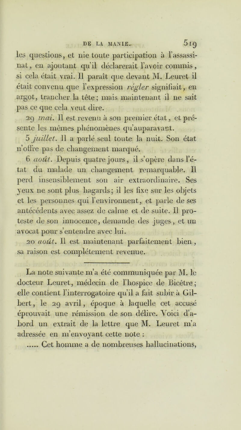 les questions, et nie toute participation à l’assassi- nat, en ajoutant qu’il déclarerait l’avoir commis, si cela était vrai. 11 paraît que devant M. Leuret il était convenu que l’expression régler signifiait, en argot, trancher la tête; mais maintenant il ne sait pas ce que cela veut dire. 29 mai. Il est revenu à son premier état, et pré- sente les mêmes phénomènes qu’a upara vaut. 5 juillet. 11 a parlé seul toute la nuit. Son état n offre pas de changement marqué. 6 août. Depuis quatre jours, il s’opère dans l’é- tat du malade un changement remarquable. Il perd insensiblement son air extraordinaire. Ses yeux ne sont plus hagards: il les fixe sur les objets et les personnes qui renvironnent, et parle de ses antécédents avec assez de calme et de suite. Il pro- teste de son innocence, demande des juges, et un avocat pour s’entendre avec lui. 20 août. Il est maintenant parfaitement bien , sa raison est complètement revenue. La note suivante 111’a été communiquée par M. le docteur Leuret, médecin de l’hospice de Bieêtre; elle contient l’interrogatoire qu’il a fait subir à Gil- bert , le 29 avril, époque à laquelle cet accusé éprouvait une rémission de son délire. Voici d’a- bord un extrait de la lettre que M. Leuret m’a adressée en m’envoyant cette note : Cet homme a de nombreuses hallucinations,