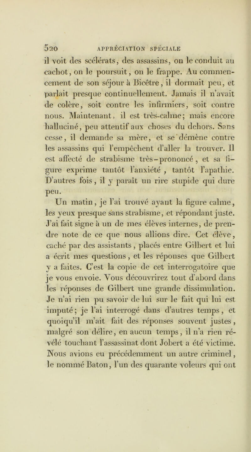 il voit des scélérats, des assassins, on le conduit au cachot, on le poursuit, on le frappe. Au commen- cement de son séjour à Bicêtre, il dormait peu, et parlait presque continuellement. Jamais il n’avait de colère, soit contre les infirmiers, soit contre nous. Maintenant, il est très-calme; mais encore halluciné, peu attentif aux choses du dehors. Sans cesse, il demande sa mère, et se démène contre les assassins qui l’empêchent d’aller la trouver, il est affecté de strabisme très-prononcé , et sa li- gure exprime tantôt l’anxiété , tantôt l’apathie. D’autres fois, il y paraît un rire stupide qui dure peu. Un matin, je l’ai trouvé ayant la figure calme, les yeux presque sans strabisme, et répondant juste. J’ai fait signe à un de mes élèves internes, de pren- dre note de ce que nous allions dire. Cet élève, caché par des assistants, placés entre Gilbert et lui a écrit mes questions, et les réponses que Gilbert y a faites. C’est la copie de cet interrogatoire que je vous envoie. Vous découvrirez tout d’abord dans les réponses de Gilbert une grande dissimulation. Je n’ai rien pu savoir de lui sur le fait qui lui est imputé ; je l’ai interrogé dans d’autres temps, et quoiqu’il m’ait fait des réponses souvent justes , malgré son délire, en aucun temps, il n’a rien ré- vélé touchant l’assassinat dont Jobert a été victime. Nous avions eu précédemment un autre criminel, le nommé Bâton, l’un des quarante voleurs qui ont