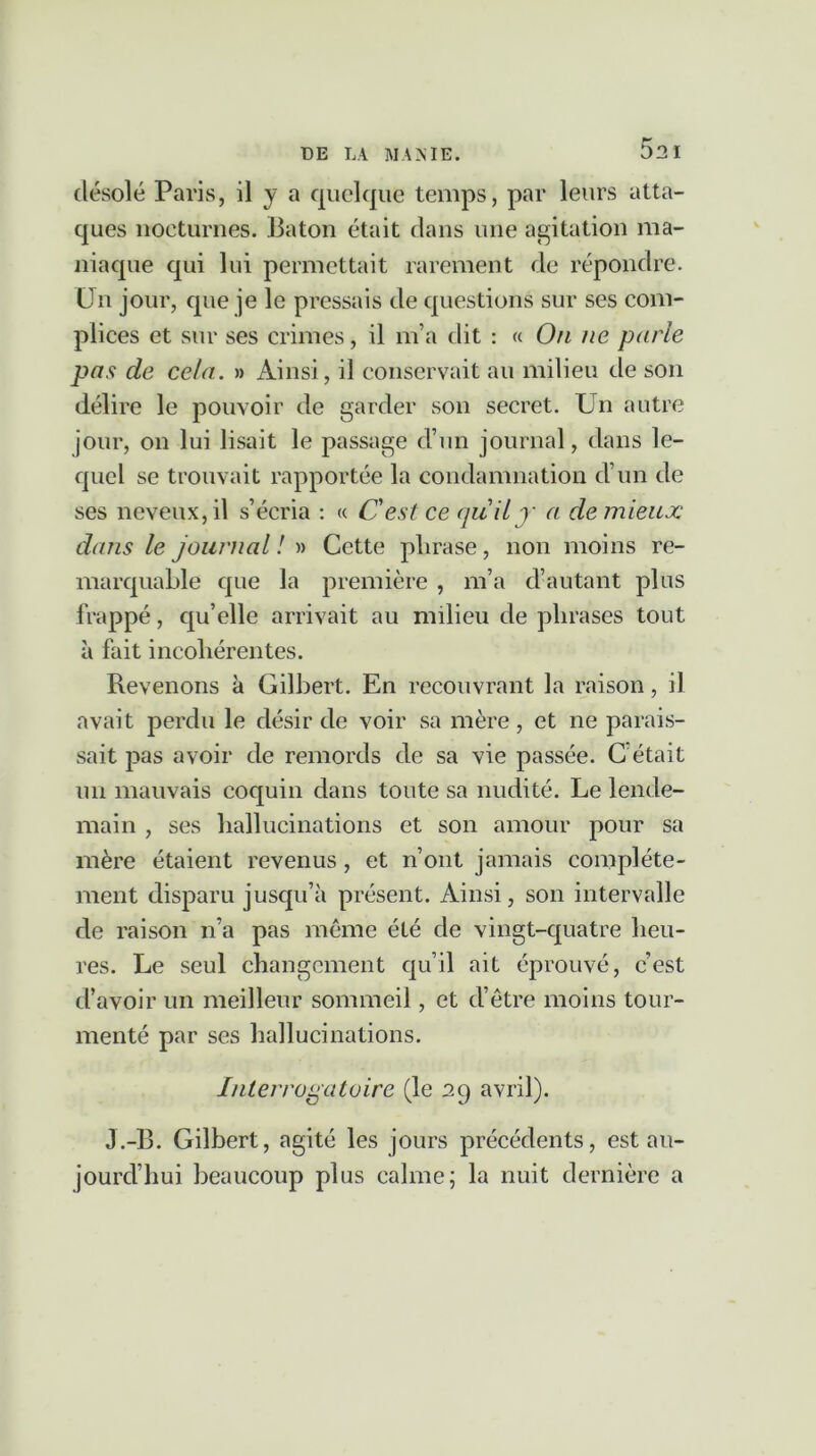 52 I désolé Paris, il y a quelque temps, par leurs atta- ques nocturnes. Bâton était dans une agitation ma- niaque qui lui permettait rarement de répondre. Un jour, que je le pressais de questions sur ses com- plices et sur ses crimes, il m’a dit : « On ne parle pas de cela. » Ainsi, il conservait au milieu de son délire le pouvoir de garder son secret. Un autre jour, on lui lisait le passage d’un journal, dans le- quel se trouvait rapportée la condamnation d’un de ses neveux, il s’écria : « Cest ce (juily a de mieux dans le journal ! » Cette plirase, non moins re- marquable que la première , m’a d’autant plus frappé, qu’elle arrivait au milieu de phrases tout à fait incohérentes. Revenons k Gilbert. En recouvrant la raison, il avait perdu le désir de voir sa mère , et ne parais- sait pas avoir de remords de sa vie passée. C était un mauvais coquin dans toute sa nudité. Le lende- main , ses hallucinations et son amour pour sa mère étaient revenus , et n’ont jamais complète- ment disparu jusqu’à présent. Ainsi, son intervalle de raison n’a pas meme été de vingt-quatre heu- res. Le seul changement qu’il ait éprouvé, c’est d’avoir un meilleur sommeil, et d’être moins tour- menté par ses hallucinations. Interrogatoire (le 29 avril). J.-B. Gilbert, agité les jours précédents, est au- jourd’hui beaucoup plus calme; la nuit dernière a