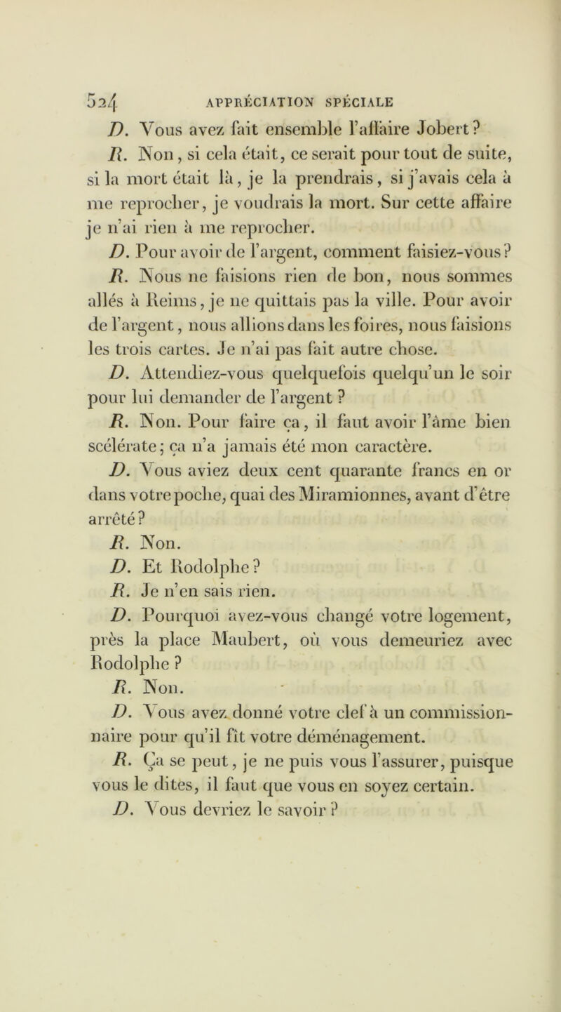 D. Vous avez fait ensemble l’afïàire Jobert? R. Non, si cela était, ce serait pour tout de suite, si la mort était là, je la prendrais, si j’avais cela à me reprocher, je voudrais la mort. Sur cette affaire je n’ai rien à me reprocher. D. Pour avoir de l’argent, comment faisiez-vous? R. Nous ne faisions rien de bon, nous sommes allés à Reims, je 11e quittais pas la ville. Pour avoir de l’argent, nous allions dans les foires, nous faisions les trois cartes. Je n’ai pas fait autre chose. D. Attendiez-vous quelquefois quelqu’un le soir pour lui demander de l’argent ? R. Non. Pour faire ça, il faut avoir famé bien scélérate; ça n’a jamais été mon caractère. D. \ ous aviez deux cent quarante francs en or dans votre poche, quai des Miramionnes, avant d’être arrêté ? R. Non. D. Et Rodolphe? R. Je n’en sais rien. D. Pourquoi avez-vous changé votre logement, près la place Maubert, où vous demeuriez avec Rodolphe ? R. Non. D. A ous avez donné votre ciel'à un commission- naire pour qu’il fît votre déménagement. R. Ça se peut, je ne puis vous l’assurer, puisque vous le dites, il faut que vous en soyez certain. D. A ous devriez le savoir?