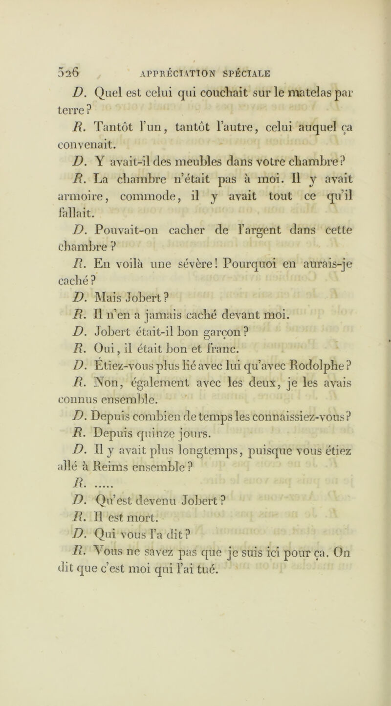 D. Quel est celui qui couchait sur le matelas par terre ? R. Tantôt l’un, tantôt l’autre, celui auquel ça convenait. D. Y avait-il des meubles dans votre chambre ? R. La chambre n’était pas à moi. Il y avait armoire, commode, il y avait tout ce qu’il fallait. D. Pouvait-on cacher de l’argent dans cette chambre ? R. En voilà une sévère! Pourquoi en aurais-je caché ? D. Mais Jobert? R. Il n’en a jamais caché devant moi. D. Jobert était-il bon garçon? R. Oui, il était bon et franc. r D. Etiez-vous plus lié avec lui qu’avec Rodolphe ? R. Non, également avec les deux, je les avais connus ensemble. D. Depuis combien de temps les connaissiez-vous ? R. Depuis quinze jours. D. Il y avait plus longtemps, puisque vous étiez allé à Reims ensemble ? R D. Qu’est devenu Jobert ? R. Il est mort. D. Qui vous l’a dit ? R. Vous ne savez pas que je suis ici pour ça. On dit que c’est moi qui l’ai tué.