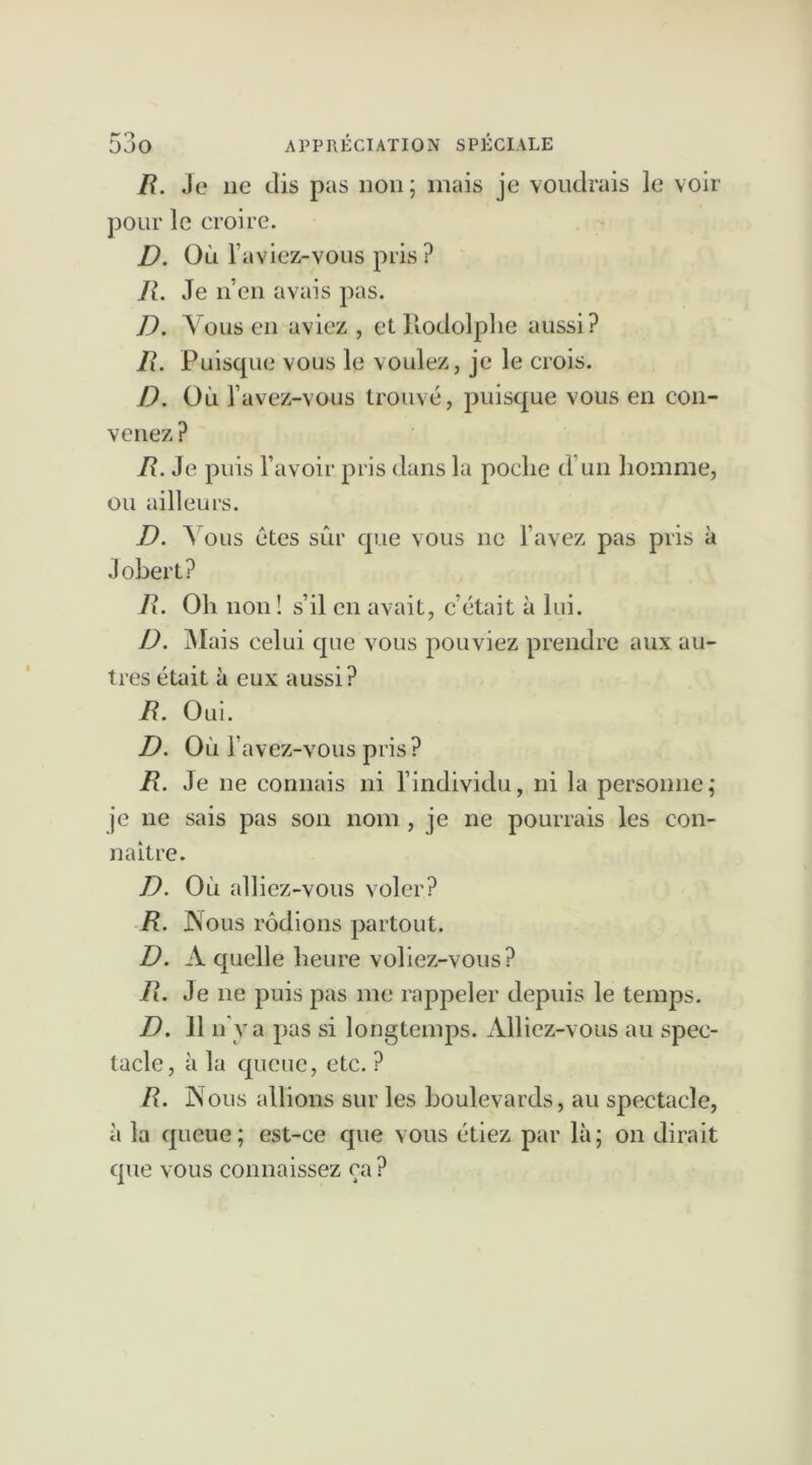 R. Je 11e dis pas non; mais je voudrais le voir pour le croire. D. Où l aviez-vous pris ? R. Je n’en avais pas. D. Vous en aviez , et Rodolphe aussi? R. Puisque vous le voulez, je le crois. D. Où l’avez-vous trouvé, puisque vous en con- venez ? R. Je puis l’avoir pris dans la poche d’un homme, ou ailleurs. D. A ous êtes sûr que vous ne l’avez pas pris à Jobert? R. Oh non ! s’il en avait, c’était à lui. D. Mais celui que vous pouviez prendre aux au- tres était à eux aussi? R. Oui. D. Où l’avez-vous pris? R. Je ne connais ni l’individu, ni la personne; je ne sais pas son nom , je ne pourrais les con- naître. D. Où alliez-vous voler? R. Nous rodions partout. D. A quelle heure voliez-vous? R. Je 11e puis pas me rappeler depuis le temps. D. 11 n va pas si longtemps. Alliez-vous au spec- tacle, à la queue, etc. ? R. N ous allions sur les boulevards, au spectacle, à la queue; est-ce que vous étiez par là; on dirait que vous connaissez ça ?