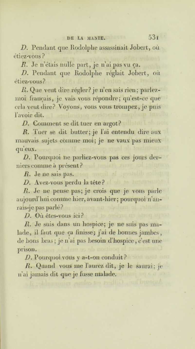 D. Pendant que Rodolphe assassinait Jobert, où étiez-vous ? R. Je n’étais nulle part, je n’ai pas vu ça. D. Pendant que Rodolphe réglait Jobert, où étiez-vous? R. Que veut dire régler? je n’en sais rien; parlez- moi français, je vais vous répondre; qu’est-ce que cela veut dire? Voyons, vous vous trompez, je puis l’avoir dit. D. Comment se dit tuer en argot? R. T uer se dit butter; je l’ai entendu dire aux mauvais sujets comme moi; je ne vaux pas mieux qu’eux. D. Pourquoi ne parliez-vous pas ces jours der- niers comme à présent ? R. Je ne sais pas. D. Avez-vous perdu la tête? R. Je ne pense pas; je crois que je vous parle aujourd’hui comme hier, avant-hier; pourquoi n’au- rais-je pas parlé? D. O ù êtes-vous ici ? R. Je suis dans un hospice; je ne suis pas ma- lade, il faut que ça finisse; j’ai de bonnes jambes, de bons bras ; je n’ai pas besoin d’hospice, c’est une prison. D. Pourquoi vous y a-t-on conduit? R. Quand vous me l’aurez dit, je le saurai; je n’ai jamais dit que je fusse malade.