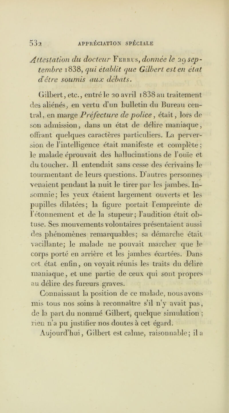 Attestation du docteur Ferres, donnée le 29 sep- tembre 1838, rjui établit que Gilbert est en état d'être soumis aux débats. Gilbert, etc., entré le 20 avril 1838 au traitement des aliénés, en vertu d’un bulletin du Bureau cen- tral, en marge Préfecture de police, était, lors de sou admission, dans un état de délire maniaque, offrant quelques caractères particuliers. La perver- sion de l’intelligence était manifeste et complète ; le malade éprouvait des hallucinations de l’ouïe et du toucher. 11 entendait sans cesse des écrivains le tourmentant de leurs questions. D’autres personnes venaient pendant la nuit le tirer par les jambes. In- somnie; les yeux étaient largement ouverts et les pupilles dilatées; la figure portait l’empreinte do l’étonnement et de la stupeur; l’auclition était ob- tuse. Ses mouvements volontaires présentaient aussi des phénomènes remarquables; sa démarche était vacillante; le malade 11e pouvait marcher que le corps porté en arrière et les jambes écartées. Dans cet état enfin, on voyait réunis les traits du délire maniaque, et une partie de ceux qui sont propres au délire des fureurs graves. Connaissant la position de ce malade, nous avons mis tous nos soins à reconnaître s’il n’y avait pas, de la part du nommé Gilbert, quelque simulation ; rien n’a pu justifier nos doutes à cet égard. Aujourd’hui, Gilbert est calme, raisonnable; il a