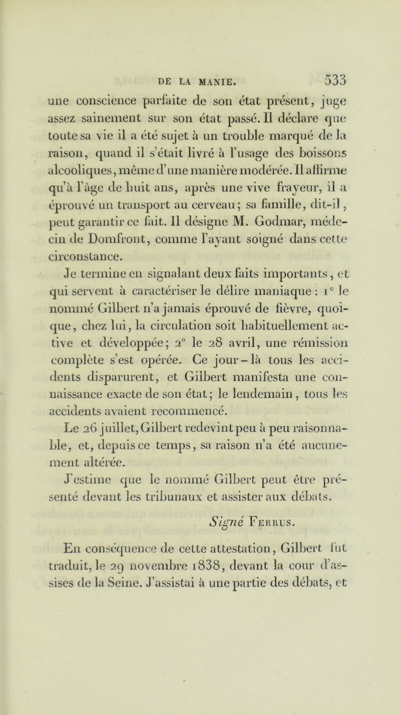 une conscience parfaite cle son état présent, juge assez sainement sur son état passé. Il déclare que toute sa vie il a été sujet à un trouble marqué de la raison, quand il s’était livré à l’usage des boissons alcooliques, même d’une manière modérée. Il allirme qu’à l’àge de huit ans, après une vive frayeur, il a éprouvé un transport au cerveau; sa famille, dit-il, peut garantir ce fait. 11 désigne M. Godmar, méde- cin de Domfront, comme l’ayant soigné dans cette circonstance. Je termine en signalant deux faits importants, et qui servent à caractériser le délire maniaque: i° le nommé Gilbert n’a jamais éprouvé de fièvre, quoi- que, chez lui, la circulation soit habituellement ac- tive et développée; 2° le 28 avril, une rémission complète s’est opérée. Ce jour-là tous les acci- dents disparurent, et Gilbert manifesta une con- naissance exacte de son état; le lendemain , tous les accidents avaient recommencé. Le 26 juillet, Gilbert redevint peu à peu raisonna- ble, et, depuis ce temps, sa raison n’a été aucune- ment altérée. J’estime que le nommé Gilbert peut être pré- senté devant les tribunaux et assister aux débats. Signé Fer nus. En conséquence de cette attestation, Gilbert fut traduit, le 29 novembre i838, devant la cour d as- sises de la Seine, j’assistai à une partie des débats, et