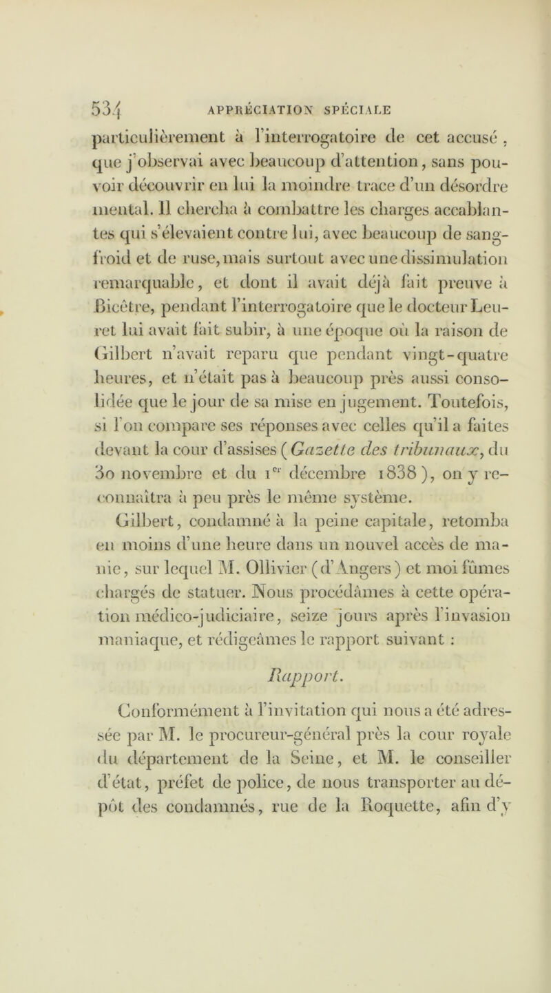 particulièrement à l’interrogatoire de cet accuse , que j’observai avec beaucoup d’attention, sans pou- voir découvrir en lui la moindre trace d’un désordre mental. Il chercha à combattre les charges accablan- tes qui s’élevaient contre lui, avec beaucoup de sang- froid et de ruse, mais surtout avec une dissimulation remarquable, et dont il avait déjà fait preuve à Bicêtre, pendant l’interrogatoire que le docteur heu- re t lui avait fait subir, à une époque où la raison de Gilbert n’avait reparu que pendant vingt-quatre heures, et 11’était pas à beaucoup près aussi conso- lidée que le jour de sa mise en jugement. Toutefois, si I on compare ses réponses avec celles qu’il a faites devant la cour d’assises ( Gazette des tribunaux, du 60 novembre et du icr décembre 1838 ), on y re- connaîtra à peu près le même système. Gilbert, condamné à la peine capitale, retomba en moins d’une heure dans un nouvel accès de ma- nie, sur lequel M. Ollivicr (d’Angers) et moi fûmes chargés de statuer. Nous procédâmes à cette opéra- tion médico-judiciaire, seize jours après l’invasion maniaque, et rédigeâmes le rapport suivant : Rapport. Conformément à l’invitation qui nous a été adres- sée par M. le procureur-général près la cour royale du département de la Seine, et M. le conseiller d’état, préfet de police, de nous transporter au dé- pôt des condamnés, rue de la Roquette, afin d’y