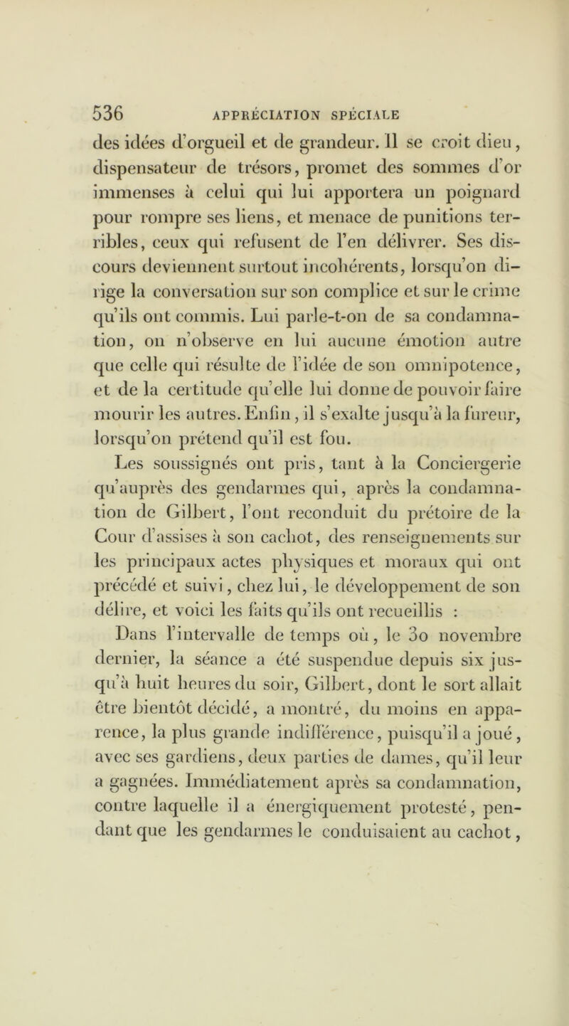 des idées d’orgueil et de grandeur. Il se croit dieu, dispensateur de trésors, promet des sommes d’or immenses à celui qui lui apportera un poignard pour rompre ses liens, et menace de punitions ter- ribles, ceux qui refusent de l’en délivrer. Ses dis- cours deviennent surtout incohérents, lorsqu’on di- rige la conversation sur son complice et sur le crime qu’ils ont commis. Lui parle-t-on de sa condamna- tion, on n’observe en lui aucune émotion autre que celle qui résulte de l’idée de son omnipotence, et de la certitude qu’elle lui donne de pouvoir faire mourir les autres. Enfin , il s’exalte jusqu’à la fureur, lorsqu’on prétend qu’il est fou. Les soussignés ont pris, tant à la Conciergerie qu’auprès des gendarmes qui, après la condamna- tion de Gilbert, l’ont reconduit du prétoire de la Cour d’assises à son cachot, des renseignements sur les principaux actes physiques et moraux qui ont précéd é et suivi, chez lui, le développement de son délire, et voici les faits qu’ils ont recueillis : Dans l’intervalle de temps où, le 3o novembre dernier, la séance a été suspendue depuis six jus- qu’à huit heures du soir, Gilbert, dont le sort allait être bientôt décidé, a montré, du moins en appa- rence, la plus grande indifférence, puisqu’il a joué, avec ses gardiens, deux parties de dames, qu’il leur a gagnées. Immédiatement après sa condamnation, contre laquelle il a énergiquement protesté, pen- dant que les gendarmes le conduisaient au cachot,