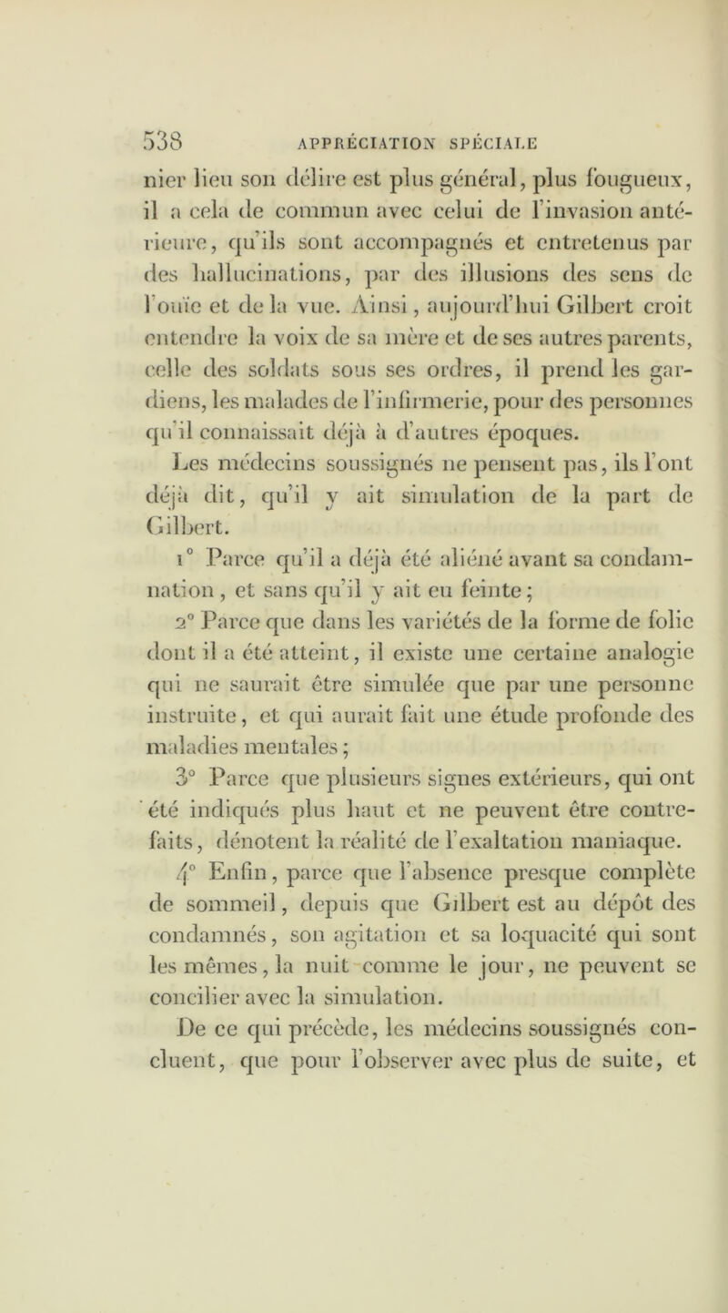 nier lieu son délire est plus général, plus fougueux, il a cela de commun avec celui de l’invasion anté- rieure, qu’ils sont accompagnés et entretenus par des hallucinations, par des illusions des sens de l’ouïe et delà vue. Ainsi, aujourd’hui Gilbert croit entendre la voix de sa mère et de ses autres parents, celle des soldats sous ses ordres, il prend les gar- diens, les malades de l’inlirmerie, pour des personnes qu il connaissait déjà à d’autres époques. Les médecins soussignés ne pensent pas, ils l’ont déjà dit, qu’il y ait simulation de la part de Gilbert. i° Parce qu’il a déjà été aliéné avant sa condam- nation , et sans qu’il y ait eu feinte; 2° Parce que dans les variétés de la lbrme de folie dont il a été atteint, il existe une certaine analogie qui ne saurait être simulée que par une personne instruite, et qui aurait fait une étude profonde des maladies mentales ; 3° Parce que plusieurs signes extérieurs, qui ont été indiqués plus haut et ne peuvent être contre- faits, dénotent la réalité de l’exaltation maniaque. 4° Enfin, parce que l’absence presque complète de sommeil, depuis que Gilbert est au dépôt des condamnés, son agitation et sa loquacité qui sont les mêmes, la nuit comme le jour, ne peuvent se concilier avec la simulation. De ce qui précède, les médecins soussignés con- cluent, que pour l’observer avec plus de suite, et