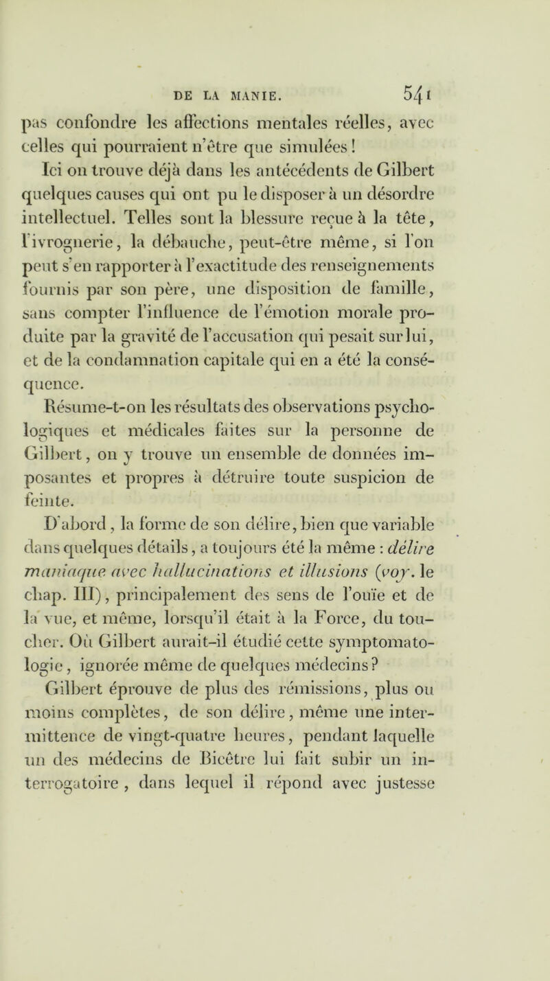 pas confondre les affections mentales réelles, avec celles qui pourraient n’être que simulées! Ici on trouve déjà dans les antécédents de Gilbert quelques causes qui ont pu le disposer à un désordre intellectuel. Telles sont la blessure reçue à la tête, l’ivrognerie, la débauche, peut-être même, si l’on peut s'en rapportera l’exactitude des renseignements fournis par son père, une disposition de famille, sans compter l’influence de l'émotion morale pro- duite par la gravité de l’accusation qui pesait sur lui, et de la condamnation capitale qui en a été la consé- quence. Résume-t-on les résultats des observations psycho- logiques et médicales faites sur la personne de Gilbert, on y trouve un ensemble de données im- posantes et propres à détruire toute suspicion de feinte. D abord , la forme de son délire, bien que variable dans quelques détails, a toujours été la même : délire maniaque avec hallucinations et illusions (voy. le cliap. III), principalement des sens de l’ouïe et de la vue, et même, lorsqu’il était à la Force, du tou- cher. Où Gilbert aurait-il étudié cette symptomato- logie , ignorée même de quelques médecins? Gilbert éprouve de plus des rémissions, plus ou moins complètes, de son délire, même une inter- mittence de vingt-quatre heures, pendant laquelle un des médecins de Bicêtre lui fait subir un in- terrogatoire , dans lequel il répond avec justesse