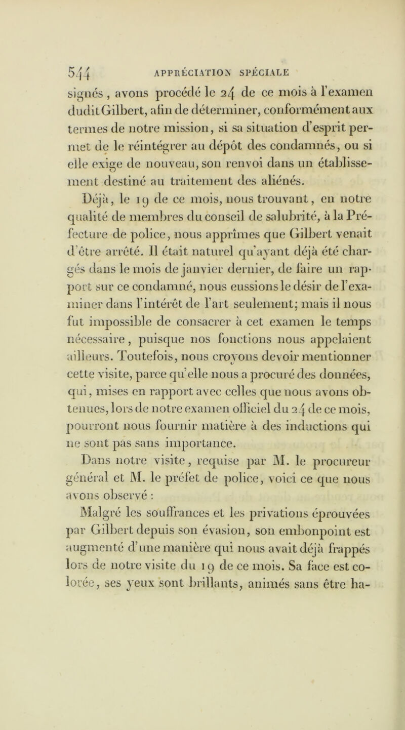 signés , avons procédé le 24 de ce mois à l’examen dudit Gilbert, alin de déterminer, conformément aux termes de notre mission, si sa situation d’esprit per- met de le réintégrer au dépôt des condamnés, ou si elle exige de nouveau, son renvoi dans un établisse- ment destiné au traitement des aliénés. Déjà, le ic) de ce mois, nous trouvant, en notre qualité de membres du conseil de salubrité, à la Pré- fecture de police, nous apprîmes que Gilbert venait d être arrêté. Il était naturel qu’ayant déjà été char- gés dans le mois de janvier dernier, de faire un rap- port sur ce condamné, nous eussions le désir de l’exa- miner dans l’intérêt de l’art seulement; mais il nous fut impossible de consacrer à cet examen le temps nécessaire, puisque nos fonctions nous appelaient ailleurs. Toutefois, nous croyons devoir mentionner cette visite, parce quelle nous a procuré des données, qui, mises en rapport avec celles que nous avons ob- tenues, lors de notre examen olïiciel du 2 4 de ce mois, pourront nous fournir matière à des inductions qui ne sont pas sans importance. Dans notre visite, requise par M. le procureur général et M. le préfet de police, voici ce cpie nous avons observé : Malgré les souffrances et les privations éprouvées par Gilbert depuis son évasion, son embonpoint est augmenté d’une manière qui nous avait déjà frappés lors de notre visite du 19 de ce mois. Sa lace est co- lorée, ses veux sont brillants, animés sans être ha-