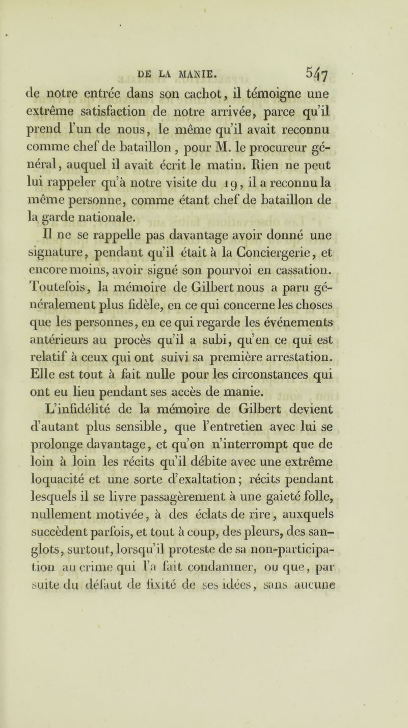 de notre entrée dans son cachot, il témoigne une extrême satisfaction cle notre arrivée, parce qu’il prend l’un de nous, le même qu’il avait reconnu comme chef de bataillon , pour M. le procureur gé- néral, auquel il avait écrit le matin. Rien ne peut lui rappeler qu’à notre visite du 19, il a reconnu la même personne, comme étant chef de bataillon de la garde nationale. Il ne se rappelle pas davantage avoir donné une signature, pendant qu’il était à la Conciergerie, et encore moins, avoir signé son pourvoi en cassation. Toutefois, la mémoire de Gilbert nous a paru gé- néralement plus fidèle, en ce qui concerne les choses que les personnes, en ce qui regarde les événements antérieurs au procès qu’il a subi, qu’en ce qui est relatif à ceux qui ont suivi sa première arrestation. Elle est tout à fait nulle pour les circonstances qui ont eu lieu pendant ses accès de manie. L’infidélité de la mémoire de Gilbert devient d’autant plus sensible, que l’entretien avec lui se prolonge davantage, et qu’on n’interrompt que de loin à loin les récits qu’il débite avec une extrême loquacité et une sorte d’exaltation ; récits pendant lesquels il se livre passagèrement à une gaieté folle, nullement motivée, à des éclats de rire, auxquels succèdent parfois, et tout à coup, des pleurs, des san- glots, surtout, lorsqu’il proteste de sa non-participa- tion au crime qui l’a fait condamner, ou que, par suite du défaut de fixité de ses idées, sans aucune