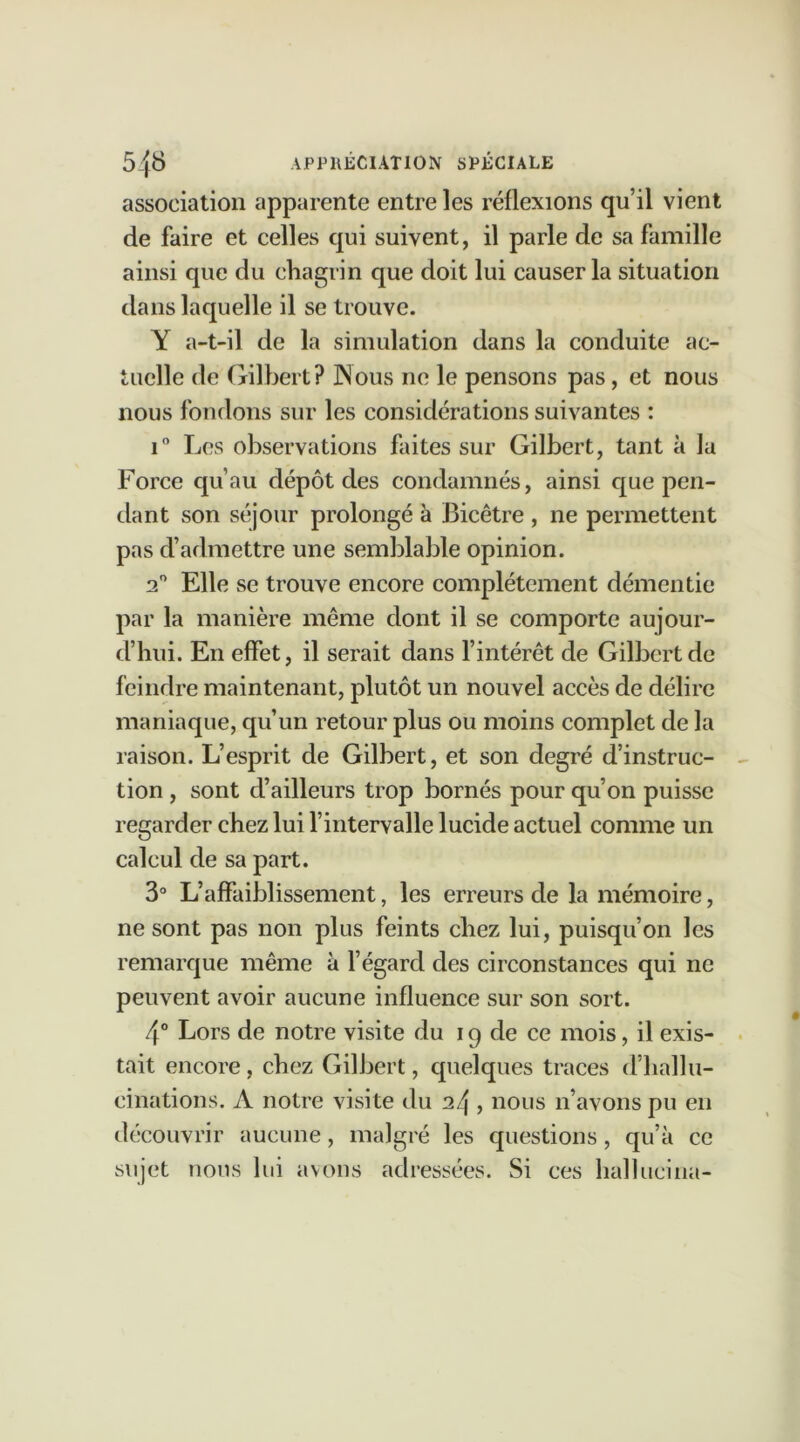 association apparente entre les réflexions qu’il vient de faire et celles qui suivent, il parle de sa famille ainsi que du chagrin que doit lui causer la situation dans laquelle il se trouve. Y a-t-il de la simulation dans la conduite ac- tuelle de Gilbert? Nous ne le pensons pas, et nous nous fondons sur les considérations suivantes : i° Les observations faites sur Gilbert, tant à la Force qu’au dépôt des condamnés, ainsi que pen- dant son séjour prolongé à Bicêtre , ne permettent pas d’admettre une semblable opinion. 2° Elle se trouve encore complètement démentie par la manière même dont il se comporte aujour- d’hui. En effet, il serait dans l’intérêt de Gilbert de feindre maintenant, plutôt un nouvel accès de délire maniaque, qu’un retour plus ou moins complet de la raison. L’esprit de Gilbert, et son degré d’instruc- tion , sont d’ailleurs trop bornés pour qu’on puisse regarder chez lui l’intervalle lucide actuel comme un calcul de sa part. 3° L’affaiblissement, les erreurs de la mémoire, ne sont pas non plus feints chez lui, puisqu’on les remarque même à l’égard des circonstances qui ne peuvent avoir aucune influence sur son sort. 4° Lors de notre visite du 19 de ce mois, il exis- tait encore, chez Gilbert, quelques traces d’hallu- cinations. A notre visite du 24 , nous n’avons pu en découvrir aucune, malgré les questions, qu’à ce sujet nous lui avons adressées. Si ces hallucina-