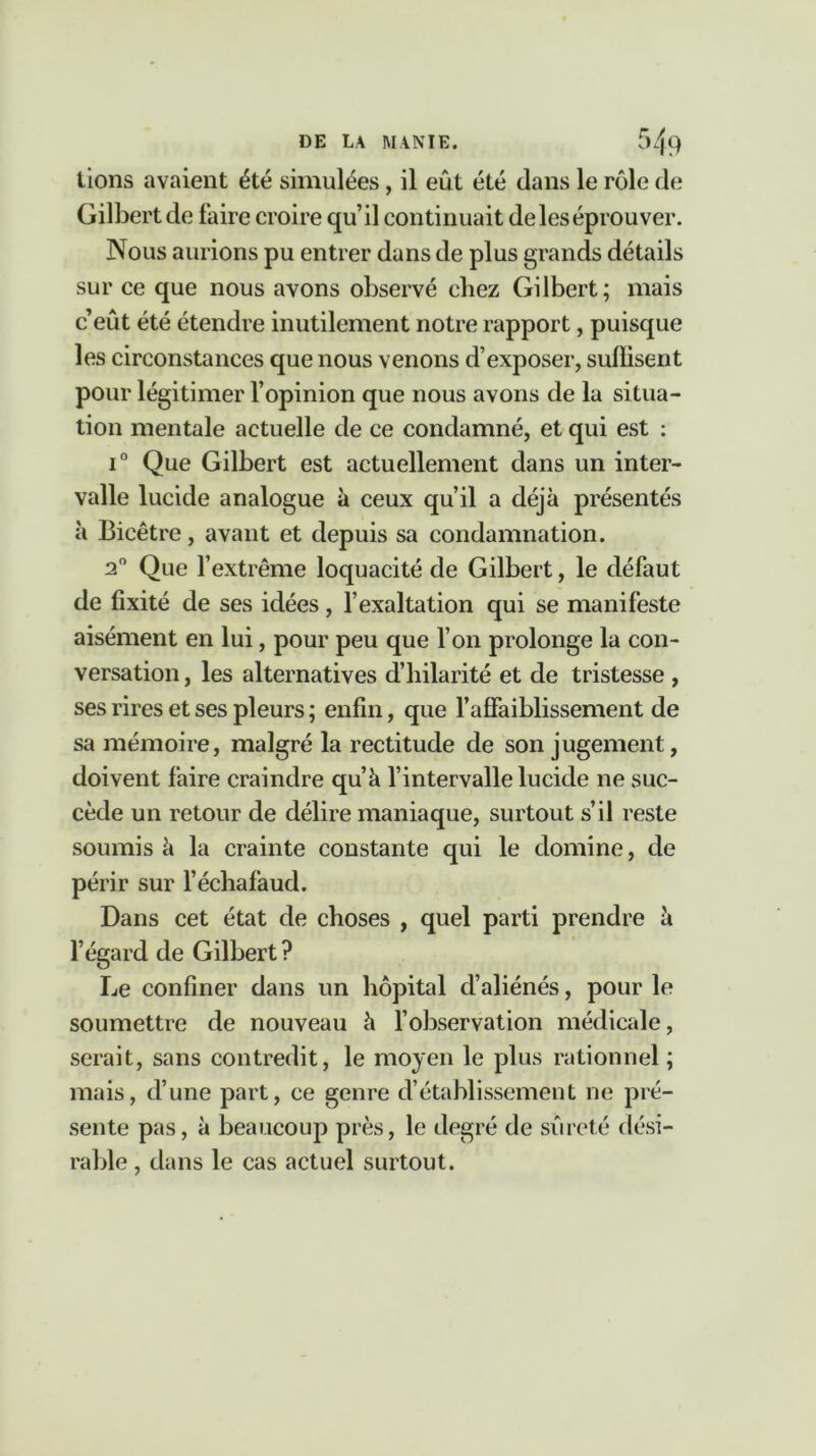 lions avaient été simulées, il eût été clans le rôle de Gilbert de faire croire qu’il continuait de les éprouver. Nous aurions pu entrer dans de plus grands détails sur ce que nous avons observé chez Gilbert; mais c’eût été étendre inutilement notre rapport, puisque les circonstances que nous venons d’exposer, sulïisent pour légitimer l’opinion que nous avons de la situa- tion mentale actuelle de ce condamné, et qui est : i° Que Gilbert est actuellement dans un inter- valle lucide analogue à ceux qu’il a déjà présentés à Bicêtre, avant et depuis sa condamnation. 20 Que l’extrême loquacité de Gilbert, le défaut de fixité de ses idées, l’exaltation qui se manifeste aisément en lui, pour peu que l’on prolonge la con- versation , les alternatives d’hilarité et de tristesse , ses rires et ses pleurs ; enfin, que l’affaiblissement de sa mémoire, malgré la rectitude de son jugement, doivent faire craindre qu’à l’intervalle lucide ne suc- cède un retour de délire maniaque, surtout s’il reste soumis à la crainte constante qui le domine, de périr sur l’échafaud. Dans cet état de choses , quel parti prendre à l’égard de Gilbert ? Le confiner dans un hôpital d’aliénés, pour le soumettre de nouveau à l’observation médicale, serait, sans contredit, le moyen le plus rationnel ; mais, d’une part, ce genre d’établissement ne pré- sente pas, à beaucoup près, le degré de sûreté dési- rable , dans le cas actuel surtout.