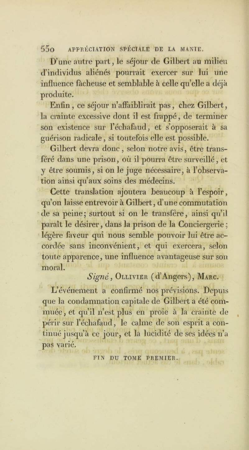 D’une autre part, le séjour de Gilbert au milieu d’individus aliénés pourrait exercer sur lui une influence fâcheuse et semblable à celle qu’elle a déjà produite. Enfin, ce séjour n’affaiblirait pas, chez Gilbert, la crainte excessive dont il est frappé, de terminer son existence sur l’échafaud, et s’opposerait à sa guérison radicale, si toutefois elle est possible. Gilbert devra donc, selon notre avis, être trans- féré dans une prison, où il pourra être surveillé, et y être soumis, si on le juge nécessaire, à l’observa- tion ainsi qu’aux soins des médecins. Cette translation ajoutera beaucoup à l’espoir, qu’on laisse entrevoir à Gilbert, d’une commutation de sa peine; surtout si on le transfère, ainsi qu’il paraît le désirer, dans la prison de la Conciergerie; légère faveur qui nous semble pouvoir lui être ac- cordée sans inconvénient, et qui exercera, selon toute apparence, une influence avantageuse sur son moral. Signé, Ollivier (d’Angers), Marc. L’événement a confirmé nos prévisions. Depuis que la condamnation capitale de Gilbert a été com- muée, et qu’il n’est plus en proie à la crainte de périr sur l’échafaud, le calme de son esprit a con- tinué jusqu’à ce jour, et la lucidité de ses idées n’a pas varié. FTN DU TOME PREMIER.