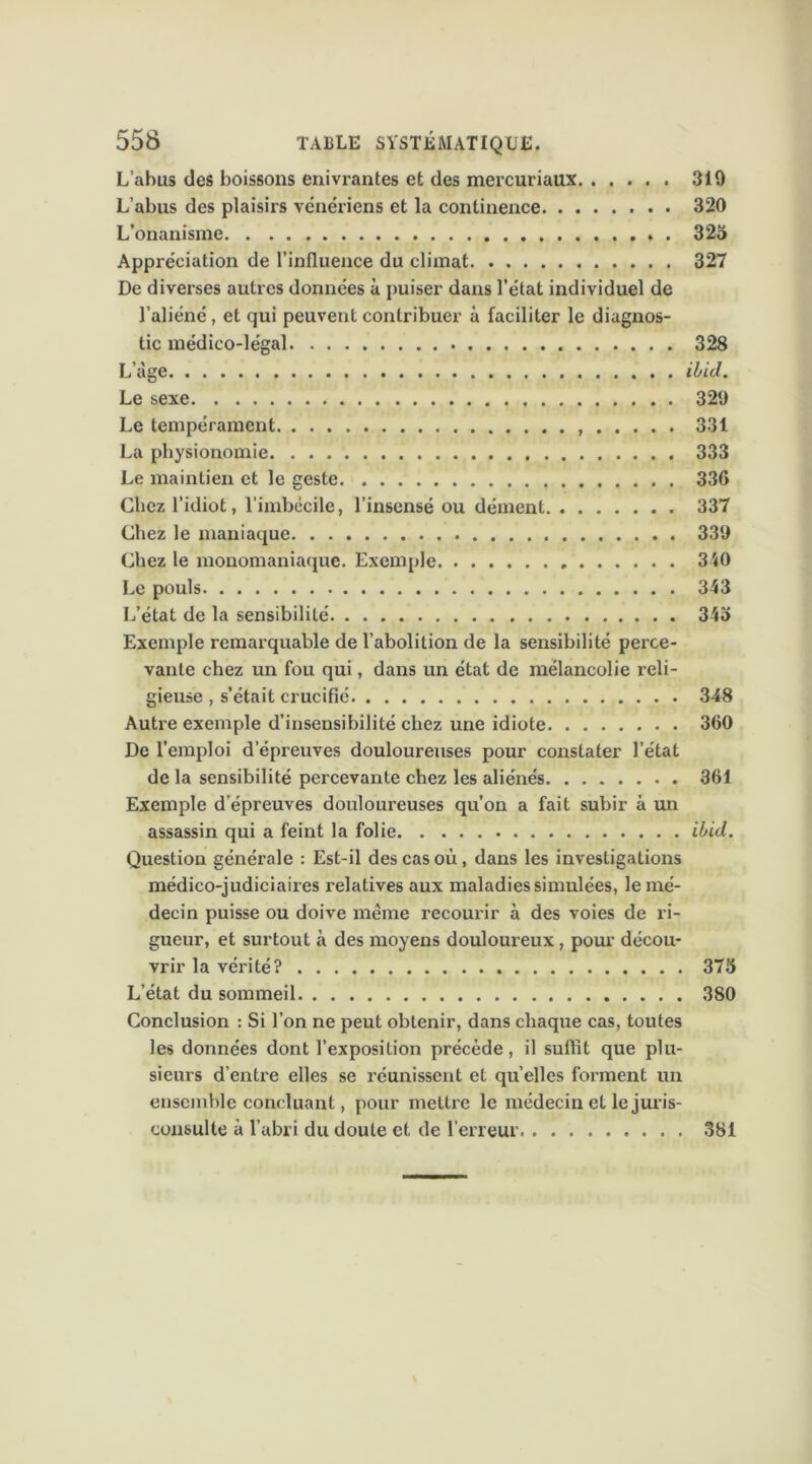 L’abus des boissons enivrantes et des mercuriatix 310 L’abus des plaisirs vénériens et la continence 320 L’onanisme . 323 Appréciation de l’influence du climat 327 De diverses autres données à puiser dans l’état individuel de l’aliéné, et qui peuvent contribuer à faciliter le diagnos- tic médico-légal 328 L’àge ilid. Le sexe 320 Le tempérament 331 La physionomie 333 Le maintien et le geste 336 Chez l’idiot, l’imbécile, l’insensé ou dément 337 Chez le maniaque 339 Chez le monomaniaque. Exemple 340 Le pouls 343 L’état de la sensibilité 343 Exemple remarquable de l’abolition de la sensibilité perce- vante chez un fou qui, dans un état de mélancolie reli- gieuse , s’était crucifié 348 Autre exemple d’insensibilité chez une idiote 360 De l’emploi d’épreuves douloureuses pour constater l’état de la sensibilité percevante chez les aliénés 361 Exemple d’épreuves douloureuses qu’on a fait subir à un assassin qui a feint la folie ilid. Question générale : Est-il des cas où, dans les investigations médico-judiciaires relatives aux maladies simulées, le mé- decin puisse ou doive même recourir à des voies de ri- gueur, et surtout à des moyens douloureux, pour décou- vrir la vérité? 375 L’état du sommeil 380 Conclusion : Si l’on ne peut obtenir, dans chaque cas, toutes les données dont l’exposition précède, il suffît que plu- sieurs d’entre elles se réunissent et qu’elles forment un ensemble concluant, pour mettre le médecin et le juris- consulte à l’abri du doute et de l’erreur. 381