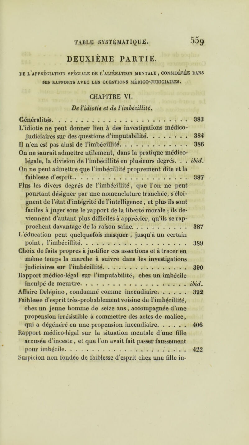 DEUXIÈME PARTIE. DE L’APPRÉCIATION SPECIALE DE l’aLIÉNATION MENTALE, CONSIDÉRÉE DANS SES RAPPORTS AVEC LES QUESTIONS MÉDICO-JUDICIAIRES. CHAPITRE VI. De l'idiotie et de l'imbécillité. Généralités. . 383 L’idiotie ne peut donner lieu à des investigations médico- judiciaires sur des questions d’imputabilité 384 Il n’en est pas ainsi de l’imbécillité 386 On ne saurait admettre utilement, dans la pratique médico- légale, la division de l'imbécillité en plusieurs degrés. . . ibid. On ne peut admettre que l’imbécillité proprement dite et la faiblesse d’esprit 387 Plus les divers degrés de l’imbécillité, que l’on ne peut pourtant désigner par une nomenclature tranchée, s’éloi- gnent de l’état d’intégrité de l’intelligence, et plus ils sont faciles à juger sous le rapport de la liberté morale ; ils de- viennent d’autant plus difficiles à apprécier, qu’ils se rap- prochent davantage de la raison saine 387 L’éducation peut quelquefois masquer , jusqu’à un certain point, l’imbécillité 389 Choix de faits propres à justifier ces assertions et à tracer en même temps la marche à suivre dans les investigations judiciaires sur l’imbécillité 390 Rapport médico-légal sur l’imputabilité, chez un imbécile inculpé de meurtre ibid. Affaire Delépine , condamné comme incendiaire 392 Faiblesse d’esprit très-probablement voisine de l’imbécillité, chez un jeune homme de seize ans, accompagnée d’une propension irrésistible à commettre des actes de malice, qui a dégénéré en une propension incendiaire 406 Rapport médico-légal sur la situation mentale d une fille accusée d’inceste, et que l’on avait fait passer faussement pour imbécile 422 Suspicion nun fondée de faiblesse d’esprit chez une fille in-