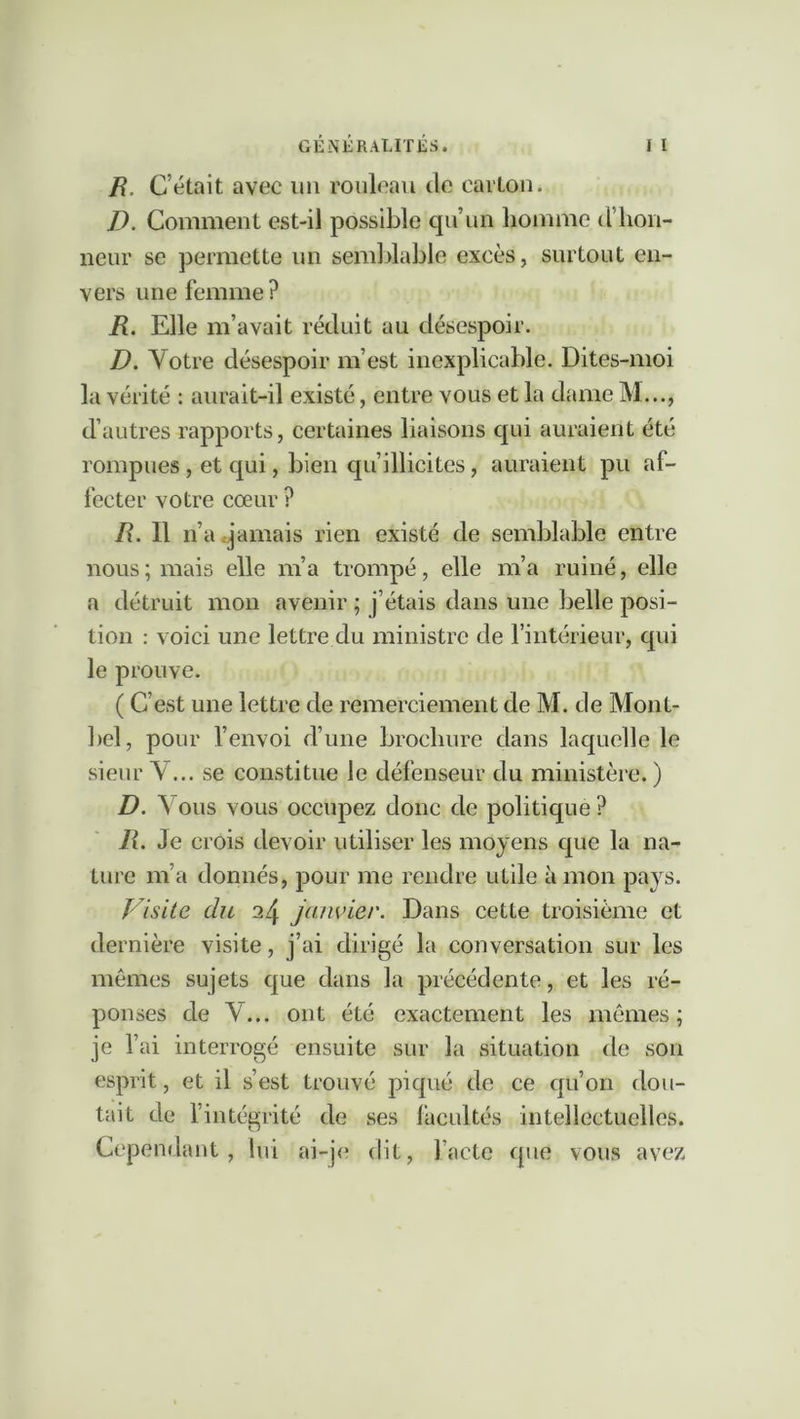 /?. C’était avec un rouleau de carton. D. Comment est-il possible qu’un homme d’hon- neur se permette un semblable excès, surtout en- vers une femme ? R. Elle m’avait réduit au désespoir. D. Votre désespoir m’est inexplicable. Dites-moi la vérité : aurait-il existé, entre vous et la dame M..., d’autres rapports, certaines liaisons qui auraient été rompues , et qui, bien qu’illicites, auraient pu af- fecter votre cœur ? R. 11 n’a .jamais rien existé de semblable entre nous ; mais elle m’a trompé, elle m’a ruiné, elle a détruit mon avenir ; j’étais dans une belle posi- tion : voici une lettre du ministre de l’intérieur, qui le prouve. ( C’est une lettre de remerciement de M. de Mont- bel, pour l’envoi d’une brochure dans laquelle le sieur V... se constitue le défenseur du ministère. ) D. V ous vous occupez donc de politique ? /?. Je crois devoir utiliser les moyens que la na- ture m’a donnés, pour me rendre utile à mon pays. P^isite du 24 janvier. Dans cette troisième et dernière visite, j’ai dirigé la conversation sur les mêmes sujets que dans la précédente, et les ré- ponses de V... ont été exactement les mômes; je l’ai interrogé ensuite sur la situation de son esprit, et il s’est trouvé piqué de ce qu’on dou- tait de l’intégrité de ses lacultés intellectuelles. Cependant, lui ai-je dit, l’acte que vous avez