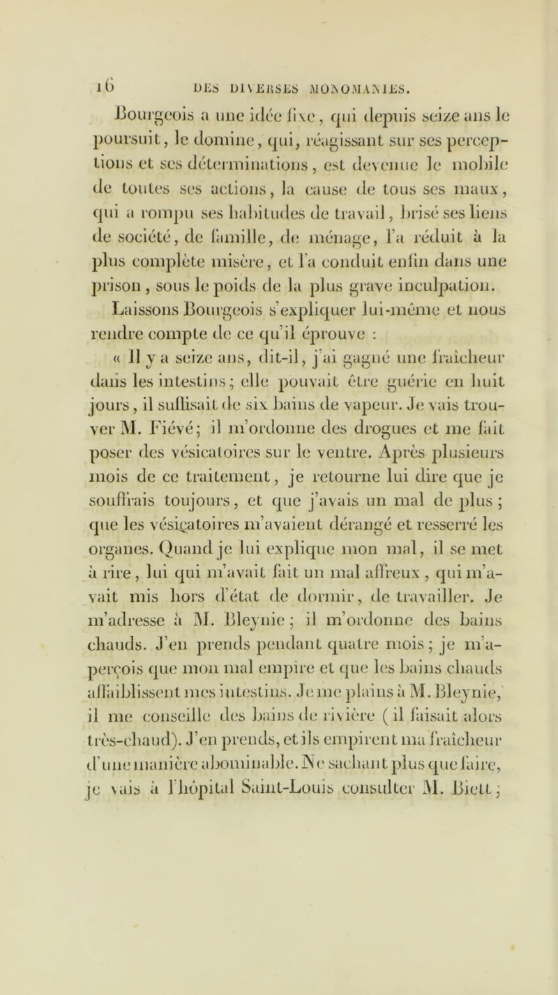 DliS Ül\Jij;SL5 i■\10^0.MAAli;S. iG Jjoui'geois a une idée li\e, qui depuis seize ans le poursuit, le domine, qui, réagissant sur ses percep- tions et ses déteiTuinatioiis , est devenue le mobile de toutes ses actions, la cause de tous ses maux, ([ui a rompu ses lial)itudes de travail, brisé ses liens de société, de l'amille, d(i ménage, l’a réduit à la plus complète misère, et la conduit enlin dans une prison , sous le poids de la plus grave inculpation. Laissons Bourgeois s’expliquer lui-même et nous rendre compte de ce qu’il éprouve : « 11 va seize ans, dit-il, j’ai gagné une Iraîcheur dans les intestins ; elle pouvait être guérie en huit jours, il SLillisait de six bains de vapeur. Je vais trou- ver M. Fiévé; il m’ordonne des drogues et me but poser des vésicatoires sur le ventre. Après plusieurs mois de ce traitement, je retourne lui dire que je souffrais toujours, et que j’avais un mal de |j1us ; que les vési^^atoires m’avaient dérangé et resserré les organes. Quand je lui explique mon mal, il se met à rire , lui qui m’avait lait un mal allreux , qin m’a- vait mis hors d’état de dormir, de travailler. Je m’adresse à 31. Ble^'uie ; il m’ordonne des bains chauds. J’en prends pendant quatre mois; je m’a- perçois que mon mal empire et que les bains chauds affiiblissent mes intestins. J(;me plains à 31. Bleynie, il me conseille des bains de rivière ( il baisait alors très-chaud). J’en prends, et ils empirent ma iraîcheur trune manière abominable. jNe sachant plus que l’aire, je vais à riiôpital Saint-Louis consulter 31. Biett ;