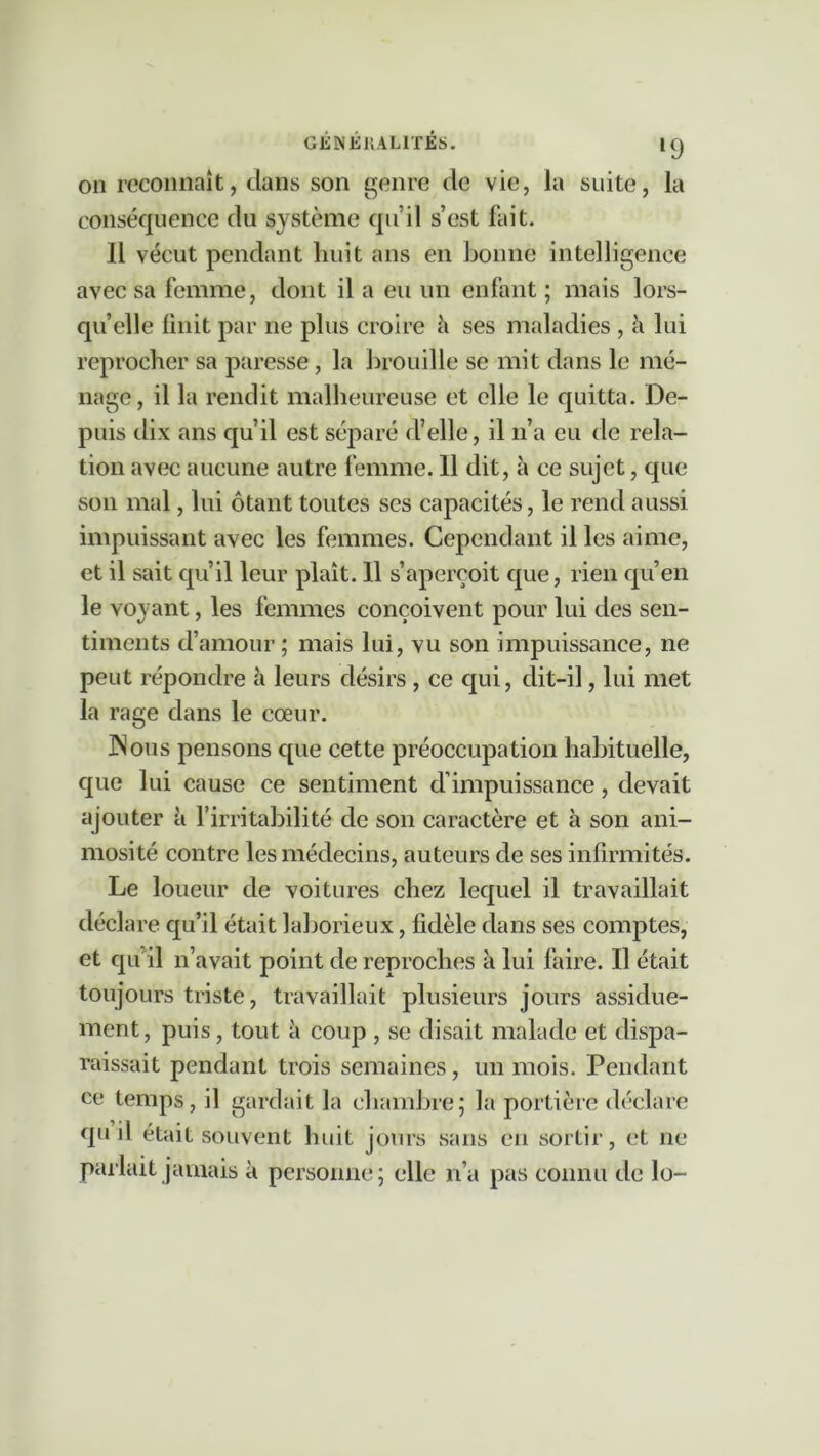 GÉ N Éi; ALITÉS. »9 on reconnaît, dans son genre de vie, la suite, la conséquence du système qu’il s’est fait. 11 vécut pendant huit ans en bonne intelligence avec sa femme, dont il a eu un enfant ; mais lors- qu’elle finit par ne plus croire k ses maladies , h lui reprocher sa paresse , la brouille se mit dans le mé- nage, il la rendit malheureuse et elle le quitta. De- puis tlix ans qu’il est séparé d’elle, il n’a eu de rela- tion avec aucune autre femme. 11 dit, à ce sujet, que son mal, lui ôtant toutes ses capacités, le rend aussi impuissant avec les femmes. Cependant il les aime, et il sait qu’il leur plaît. Il s’aperçoit que, rien qu’en le voyant, les femmes conçoivent pour lui des sen- timents d’amour ; mais lui, vu son impuissance, ne peut répondre à leurs désirs , ce qui, dit-il, lui met la rage dans le cœur. INous pensons c[ue cette préoccupation habituelle, que lui cause ce sentiment d’impuissance, devait ajouter à l’irritabilité de son caractère et à son ani- mosité contre les médecins, auteurs de ses infirmités. Le loueur de voitures chez lequel il travaillait déclare qu’il était laborieux, fidèle dans ses comptes, et qu’il n’avait point de reproches à lui faire. Il était toujours triste, travaillait plusieurs jours assidue- ment, puis, tout à coup , se disait malade et dispa- raissait pendant trois semaines, un mois. Pendant ce temps, il gardait la chambre; la portière déclare qu il était souvent huit jours sans en sortir, et ne parlait jamais à personne; elle n’a pas connu de lo-